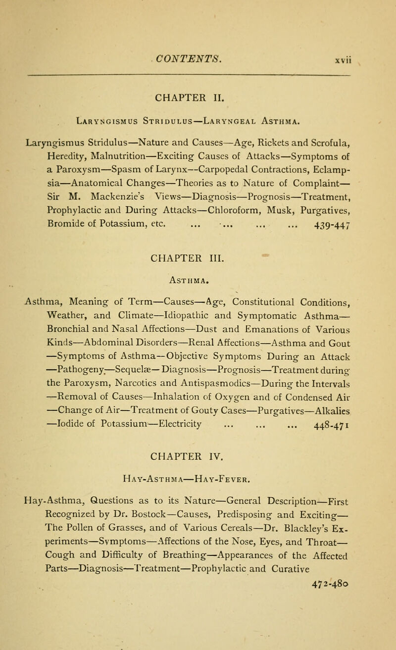 CHAPTER II. Laryngismus Stridulus—Laryngeal Asthma. Laryngismus Stridulus—Nature and Causes—Age, Rickets and Scrofula, Heredity, Malnutrition—Exciting Causes of Attacks—Symptoms of a Paroxysm—Spasm of Larynx—Carpopedal Contractions, Eclamp- sia—Anatomical Changes—Theories as to Nature of Complaint— Sir M. Mackenzie's Views—Diagnosis—Prognosis—Treatment, Prophylactic and During Attacks—Chloroform, Musk, Purgatives, Bromide of Potassium, etc. ... •... ... ... 439-447 CHAPTER III. Asthma. Asthma, Meaning of Term—Causes—Age, Constitutional Conditions, Weather, and Climate—Idiopathic and Symptomatic Asthma— Bronchial and Nasal Affections—Dust and Emanations of Various Kinds—Abdominal Disorders—Renal Affections—Asthma and Gout —Symptoms of Asthma—Objective Symptoms During an Attack —Pathogeny,—Sequelse— Diagnosis—Prognosis—Treatment during the Paroxysm, Narcotics and Antispasmodics—During the Intervals —Removal of Causes—Inhalation of Oxygen and of Condensed Air —Change of Air—Treatment of Gouty Cases—Purgatives—Alkalies —Iodide of Potassium^—Electricity ... ... ... 448-471 CHAPTER IV. Hay-Asthma—Hay-Fever. Hay-Asthma, Questions as to its Nature—General Description—First Recognized by Dr. Bostock—Causes, Predisposing and Exciting— The Pollen of Grasses, and of Various Cereals—Dr. Blackley's Ex- periments—Symptoms—Affections of the Nose, Eyes, and Throat— Cough and Difficulty of Breathing—Appearances of the Affected Parts—Diagnosis—Treatment—Prophylactic and Curative 472-480