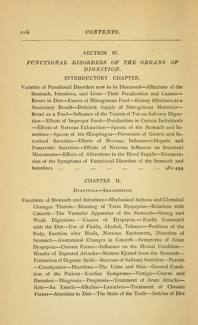 SECTION IV. FUNCTIONAL DISORDERS OF TSE ORGANS OF DIGESTION. INTRODUCTORY CHAPTER. Varieties of Functional Disorders now to be Discussed—Affections of the Stomach, Intestines, and Liver—Their Peculiarities and Causes— Errors in Diet—Excess of Nitrogenous Food—Kidney Affections as a Secondary Result—Deficient Supply of Nitrogenous Materials— Bread as a Food—Influence of the Tannin of Tea on Salivary Diges- tion—Effects of Improper Food—Peculiarities in Certain Individuals —Effects of Nervous Exhaustion—Spasm of the Stomach and In- testines—Spasm of the CEsophagus—Perversion of Gastric and In- testinal Secretion—Effects of Nervous Influence—Hepatic and Pancreatic Secretion—Effects of Nervous Influence on Intestinal Movements—Effects of Alterations in the Blood Supply—Enumera- tion of the Symptoms of Functional Disorders of the Stomach and Intestines ... ... ... ... ... ... ... 481-494 CHAPTER II. Dyspepsia—Indigestion. Functions of Stomach and Intestines—Mechanical Actions and Chemical Changes Therein—Meaning of Term Dyspepsia—Relations with Catarrh—The Vascular Apparatus of the Stomach—Strong and Weak Digestions — Causes of Dyspepsia — Faults Connected with the Diet—Use of Fluids, Alcohol, Tobacco—Positions of the Body, Exertion after Meals, Nervous Excitement, Disorders of Stomach—Anatomical Changes in Catarrh—Symptoms of Acute Dyspepsia—Chronic Forms—Influence on the Mental Condition— Results of Repeated Attacks—Matters Ejected from the Stomach— Formation of Organic Acids—Increase of Salivary Secretion—Pyrosis —Constipation—Diarrhoea—The Urine and Skin—General Condi- tion of the Patient—Cardiac Symptoms—Vertigo—Course and Duration—Diagnosis—Prognosis—Treatment of Acute Attacks— Rest—An Emetic—Alkalies—Laxatives—Treatment of Chronic Forms—Attention to Diet—The State of the Teeth—Articles of Diet