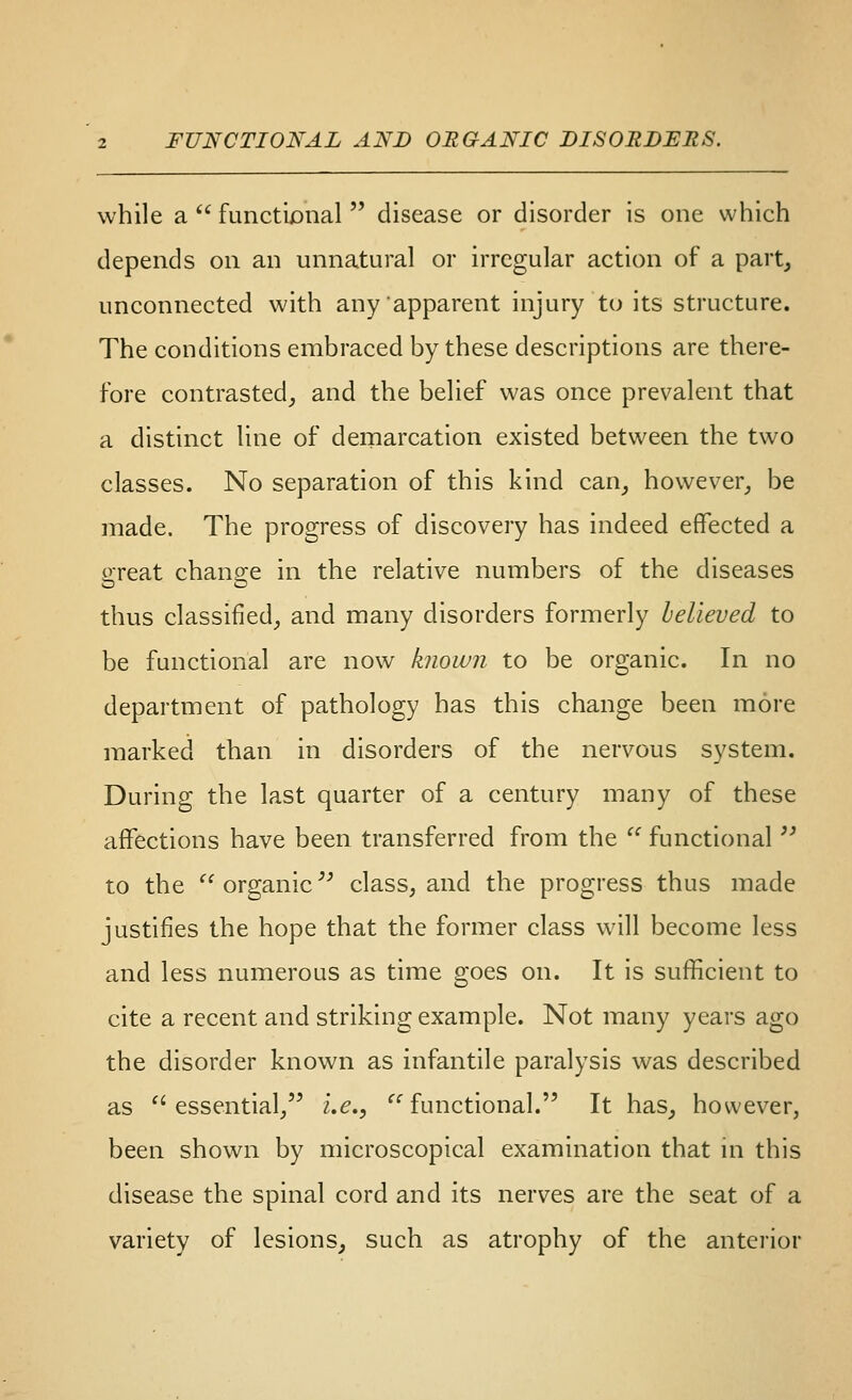 while a  functional  disease or disorder is one which depends on an unnatural or irregular action of a part, unconnected with any apparent injury to its structure. The conditions embraced by these descriptions are there- fore contrasted_, and the belief was once prevalent that a distinct line of demarcation existed between the two classes. No separation of this kind can_, however_, be made. The progress of discovery has indeed effected a great change in the relative numbers of the diseases thus classified,, and many disorders formerly believed to be functional are now known to be organic. In no department of pathology has this change been more marked than in disorders of the nervous system. During the last quarter of a century many of these affections have been transferred from the  functional ^^ to the  organic'' class, and the progress thus made justifies the hope that the former class will become less and less numerous as time goes on. It is sufficient to cite a recent and striking example. Not many years ago the disorder known as infantile paralysis was described as ''essential/' i.e., '^'functional. It has, however, been shown by microscopical examination that in this disease the spinal cord and its nerves are the seat of a variety of lesions, such as atrophy of the anterior