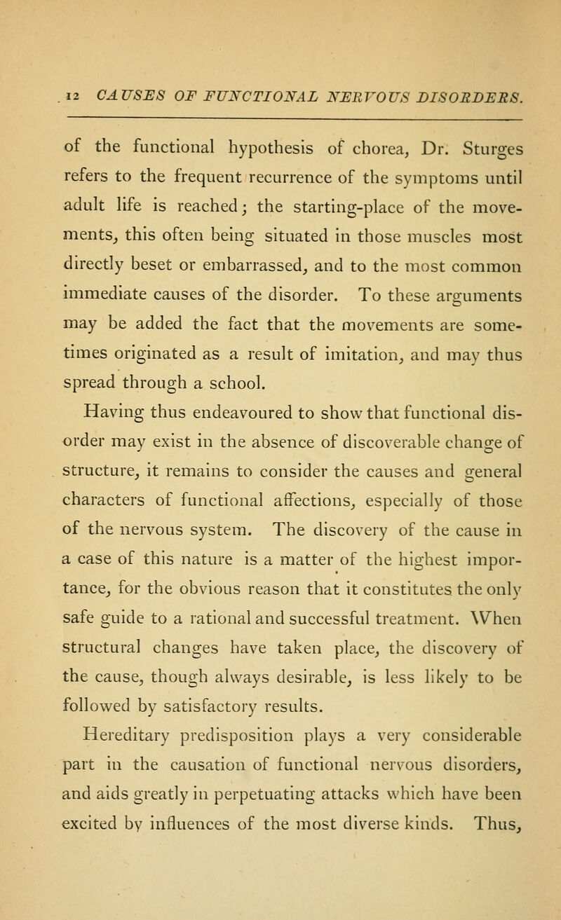 of the functional hypothesis of chorea, Dr. Sturges refers to the frequent recurrence of the symptoms until adult life is reached; the starting-place of the move- mentSj this often being situated in those muscles most directly beset or embarrassed, and to the most common immediate causes of the disorder. To these arguments may be added the fact that the movements are some- times originated as a result of imitation^ and may thus spread through a school. Having thus endeavoured to show that functional dis- order may exist in the absence of discoverable change of structure, it remains to consider the causes and general characters of functional affections, especially of those of the nervous system. The discovery of the cause in a case of this nature is a matter of the highest impor- tance_, for the obvious reason that it constitutes the only safe guide to a rational and successful treatment. When structural changes have taken place, the discovery of the cause, though always desirable, is less likely to be followed by satisfactory results. Hereditary predisposition plays a very considerable part in the causation of functional nervous disorders, and aids greatly in perpetuating attacks which have been excited by influences of the most diverse kinds. Thus,