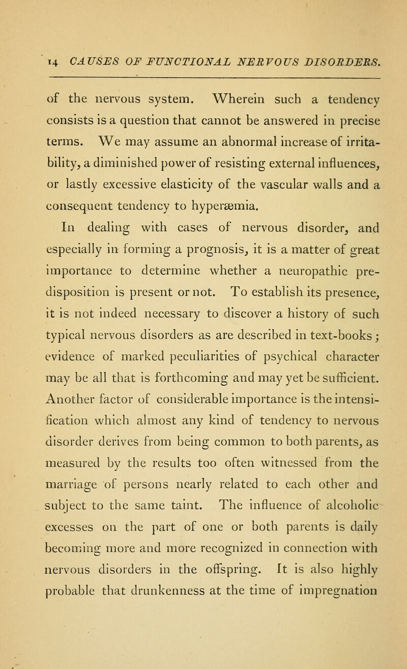 of the nervous system. Wherein such a tendency consists is a question that cannot be answered in precise terms. We may assume an abnormal increase of irrita- biUty, a diminished power of resisting external influences, or lastly excessive elasticity of the vascular walls and a consequent tendency to hypersemia. In dealing with cases of nervous disorder, and especially in forming a prognosis, it is a matter of great importance to determine whether a neuropathic pre- disposition is present or not. To establish its presence, it is not indeed necessary to discover a history of such typical nervous disorders as are described in text-books; evidence of marked peculiarities of psychical character may be all that is forthcoming and may yet be sufficient. Another factor of considerable importance is the intensi- fication which almost any kind of tendency to nervous disorder derives from being common to both parents, as measured by the results too often witnessed from the marriage of persons nearly related to each other and subject to the same taint. The influence of alcoholic excesses on the part of one or both parents is daily becoming more and more recognized in connection with nervous disorders in the offspring. It is also highly probable that drunkenness at the time of impregnation