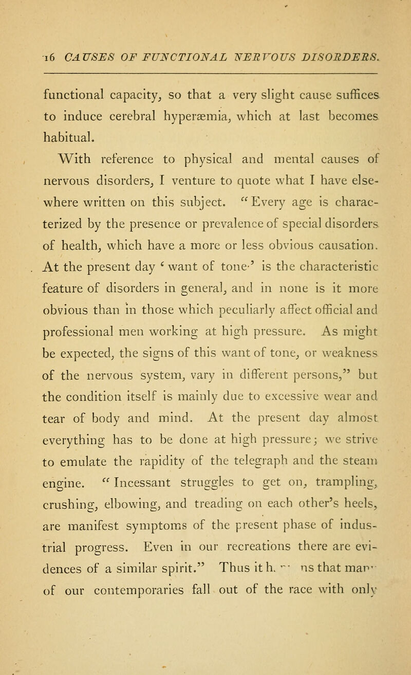 functional capacity^ so that a very slight cause suffices. to induce cerebral hyperaemia, which at last becomes habitual. With reference to physical and mental causes of nervous disorders_, I venture to quote what I have else- where written on this subject. Every age is charac- terized by the presence or prevalence of special disorders of health, which have a more or less obvious causation. At the present day ' want of tone' is the characteristic feature of disorders in general, and in none is it more obvious than in those which peculiarly affect official and professional men working at high pressure. As might be expected, the signs of this want of tone, or weakness of the nervous system, vary in different persons, but the condition itself is mainly due to excessive wear and tear of body and mind. At the present day almost everything has to be done at high pressure; we strive to emulate the rapidity of the telegraph and the steam engine.  Incessant struggles to get on, trampling, crushing, elbowing, and treading on each other's heels, are manifest symptoms of the present phase of indus- trial progress. Even in our recreations there are evi- dences of a similar spirit. Thus ith> -• ns that man- of our contemporaries fall out of the race with only