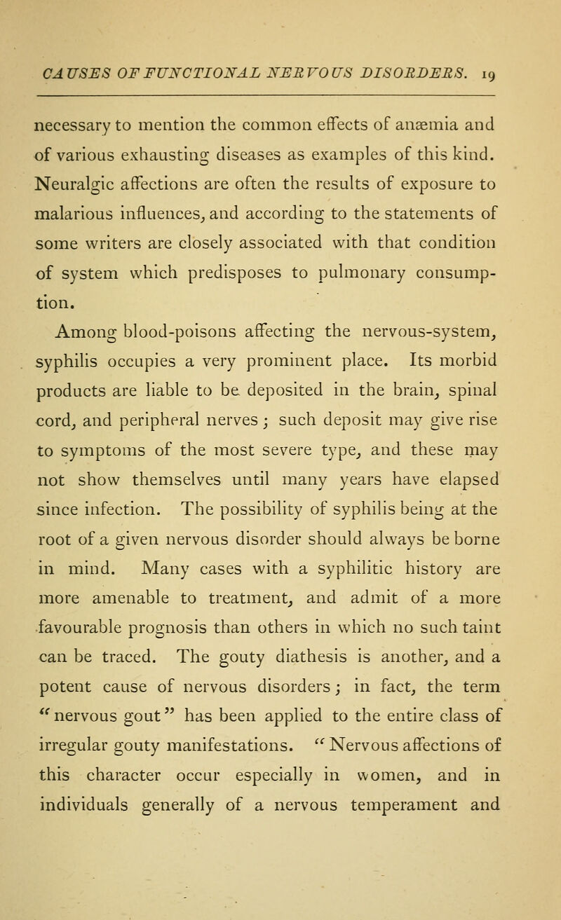 necessary to mention the common effects of anaemia and of various exhausting diseases as examples of this kind. Nem'algic affections are often the results of exposure to malarious influences^ and according to the statements of some writers are closely associated with that condition of system which predisposes to pulmonary consump- tion. Among blood-poisons affecting the nervous-system, syphilis occupies a very prominent place. Its morbid products are liable to be deposited in the brain_, spinal cord, and peripheral nerves; such deposit may give rise to symptoms of the most severe type, and these may not show themselves until many years have elapsed since infection. The possibility of syphilis being at the root of a given nervous disorder should always be borne in mind. Many cases with a syphilitic history are more amenable to treatment, and admit of a more favourable prognosis than others in which no such taint can be traced. The gouty diathesis is another, and a potent cause of nervous disorders; in fact, the term *' nervous gout has been applied to the entire class of irregular gouty manifestations. ^*^ Nervous affections of this character occur especially in women, and in individuals generally of a nervous temperament and