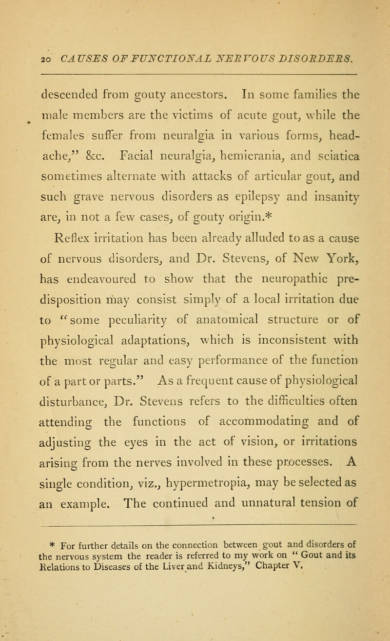 descended from gouty ancestors. In some families the male members a.re the victims of acute gout_, while the females suffer from neuralgia in various forms^ head- ache/' &c. Facial neuralgia, hemicrania_, and sciatica sometimes alternate with attacks of articular gout, and such grave nervous disorders as epilepsy and insanity are, in not a few cases, of gouty origin.* Reflex irritation has been already alluded to as a cause of nervous disorders, and Dr. Stevens, of New York, has endeavoured to show that the neuropathic pre- disposition may consist simply of a local irritation due to '^some peculiarity of anatomical structure or of physiological adaptations, which is inconsistent with the most regular and easy performance of the function of a part or parts. As a frequent cause of physiological disturbance, Dr. Stevens refers to the difficulties often attending the functions of accommodating and of adjusting the eyes in the act of vision, or irritations arising from the nerves involved in these processes. A single condition, viz., hypermetropia, may be selected as an example. The continued and unnatural tension of * For further details on the connection between gout and disorders of the nervous system the reader is referred to my work on  Gout and its Helations to Diseases of the Liver and Kidneys, Chapter V.