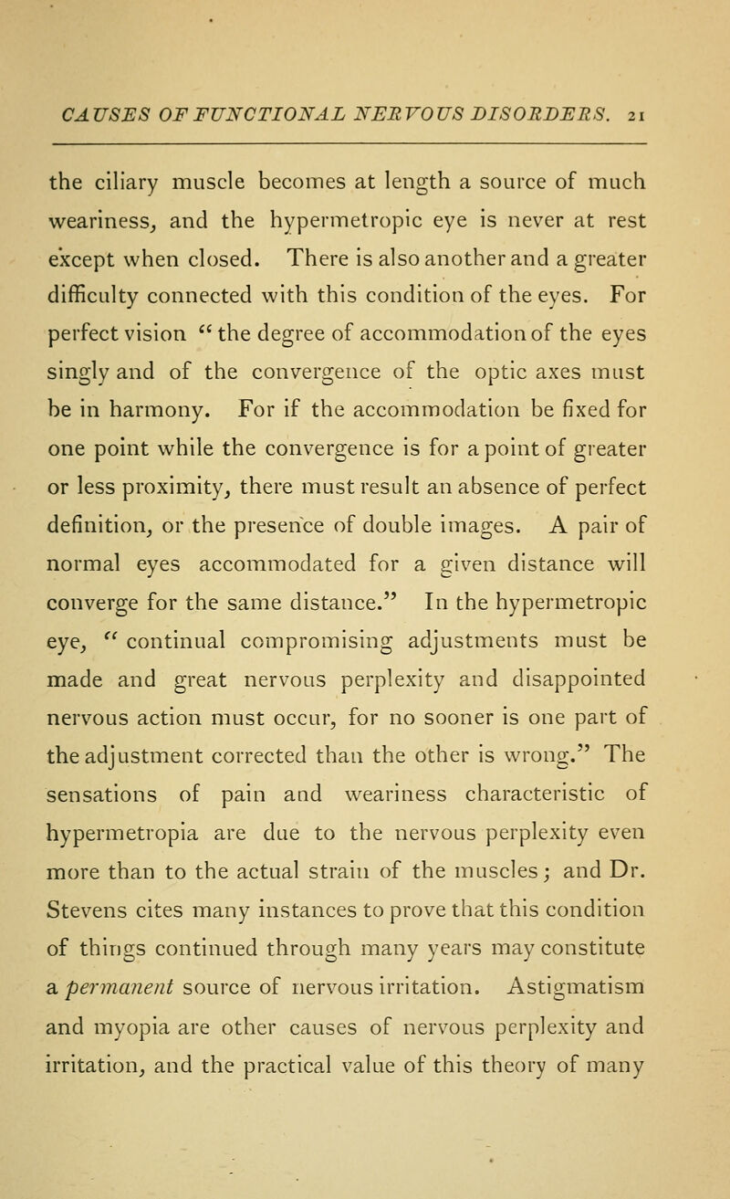 the ciliary muscle becomes at length a source of much weariness^ and the hypermetropic eye is never at rest except when closed. There is also another and a greater difficulty connected with this condition of the eyes. For perfect vision  the degree of accommodation of the eyes singly and of the convergence of the optic axes must be in harmony. For if the accommodation be fixed for one point while the convergence is for a point of greater or less proximity^ there must result an absence of perfect definition^ or the presence of double images. A pair of normal eyes accommodated for a given distance will converge for the same distance. In the hypermetropic eye^  continual compromising adjustments must be made and great nervous perplexity and disappointed nervous action must occur, for no sooner is one part of the adjustment corrected than the other is wrong. The sensations of pain and weariness characteristic of hypermetropia are due to the nervous perplexity even more than to the actual strain of the muscles; and Dr. Stevens cites many instances to prove that this condition of things continued through many years may constitute a permanent source of nervous irritation. Astigmatism and myopia are other causes of nervous perplexity and n'ritation, and the practical value of this theory of many