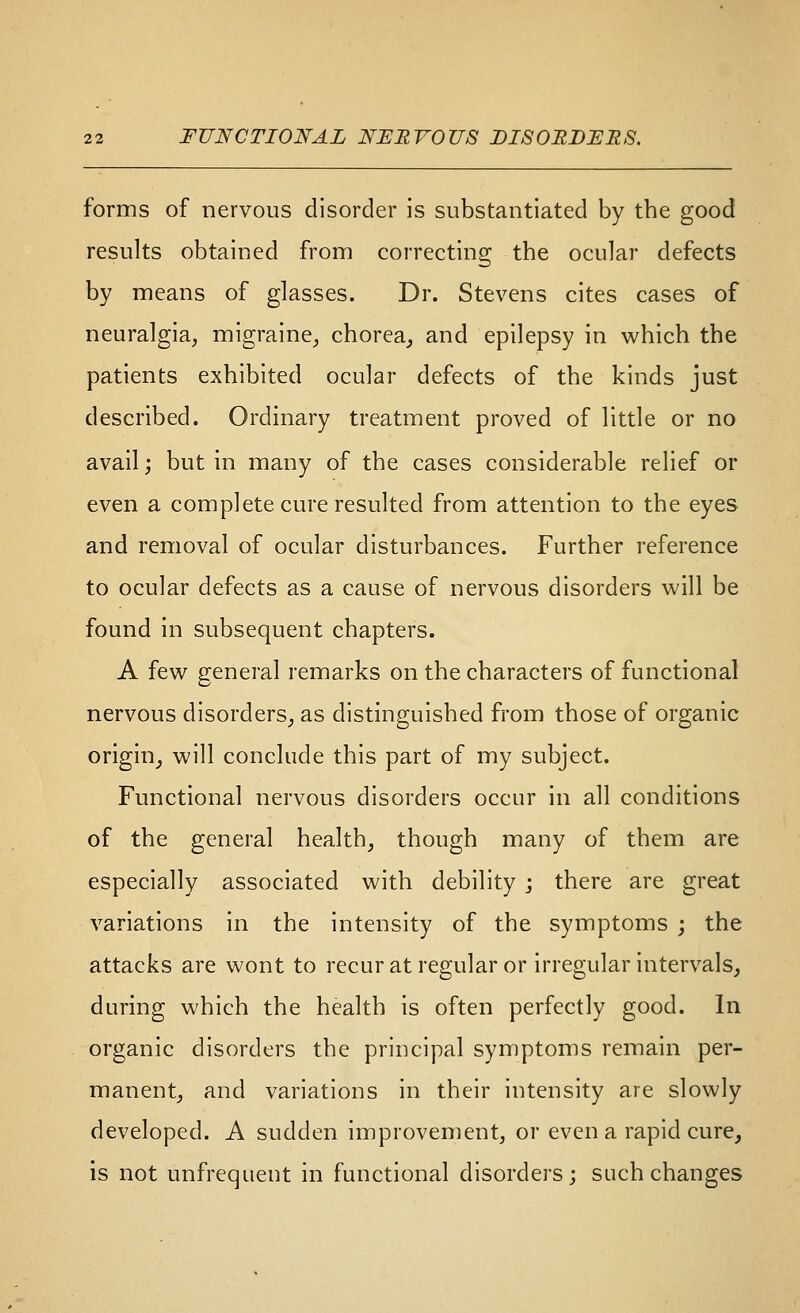 forms of nervous disorder is substantiated by the good results obtained from correcting the ocular defects by means of glasses. Dr. Stevens cites cases of neuralgia, migraine^ chorea,, and epilepsy in which the patients exhibited ocular defects of the kinds just described. Ordinary treatment proved of little or no avail; but in many of the cases considerable relief or even a complete cure resulted from attention to the eyes and removal of ocular disturbances. Further reference to ocular defects as a cause of nervous disorders will be found in subsequent chapters. A few general remarks on the characters of functional nervous disorders^ as distinguished from those of organic origin, will conclude this part of my subject. Functional nervous disorders occur in all conditions of the general health, though many of them are especially associated with debility ; there are great variations in the intensity of the symptoms ; the attacks are wont to recurat regular or irregular intervals, during which the health is often perfectly good. In organic disorders the principal symptoms remain per- manent, and variations in their intensity are slowly developed. A sudden improvement, or even a rapid cure, is not unfrequent in functional disorders; such changes