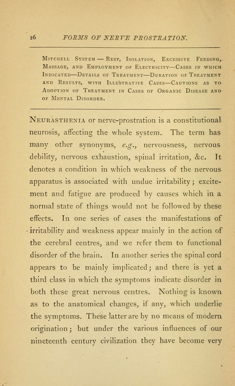 IMiTCHELL System — Rest, Isolation, Excessive Feeding,. Massage, and Employment of Electricity—Cases in which Indicated—Details of Treatment—Duration of Treatment AND Results, with Illustrative Cases—Cautions as to Adoption of Treatment in Cases of Organic Disease and OF Mental Disorder. Neurasthenia or nerve-prostration is a constitutional neurosis^ affecting the whole system. The term has many other synonyms, e.g., nervousness^ nervous debiHty, nervous exhaustion, spinal irritation, &c. It denotes a condition in which weakness of the nervous apparatus is associated with undue irritability; excite^ ment and fatigue are produced by causes which in a normal state of things would not be followed by these effects. In one series of cases the manifestations of irritability and weakness appear mainly in the action of the cerebral centres, and we refer them to functional disorder of the brain. In another series the spinal cord appears to be mainly implicated; and there is yet a third class in which the symptoms indicate disorder in both these 2;reat nervous centres. Nothing; is known as to the anatomical changes, if any, which underlie the symptoms. These latter are by no means of modern origination; but under the various influences of our nineteenth century civilization they have become very