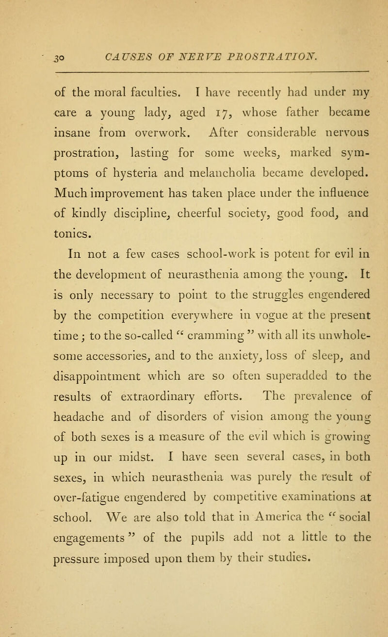 of the moral faculties. I have recently had under my care a young lady, aged 17, whose father became insane from overwork. After considerable nervous prostration, lasting for some weeks, marked sym- ptoms of hysteria and melancholia became developed. Much improvement has taken place under the influence of kindly discipline, cheerful society, good food, and tonics. In not a few cases school-work is potent for evil in the development of neurasthenia among the young. It is only necessary to point to the struggles engendered by the competition everywhere in vogue at the present time j to the so-called  cramming  with all its unwhole- some accessories, and to the anxiety, loss of sleep, and disappointment which are so often superadded to the results of extraordinary efforts. The prevalence of headache and of disorders of vision among the young of both sexes is a measure of the evil which is growing up in our midst. I have seen several cases, in both sexes, in which neurasthenia was purely the result of over-fatigue engendered by competitive examinations at school. We are also told that In America the social engagements of the pupils add not a little to the pressure imposed upon them by their studies.