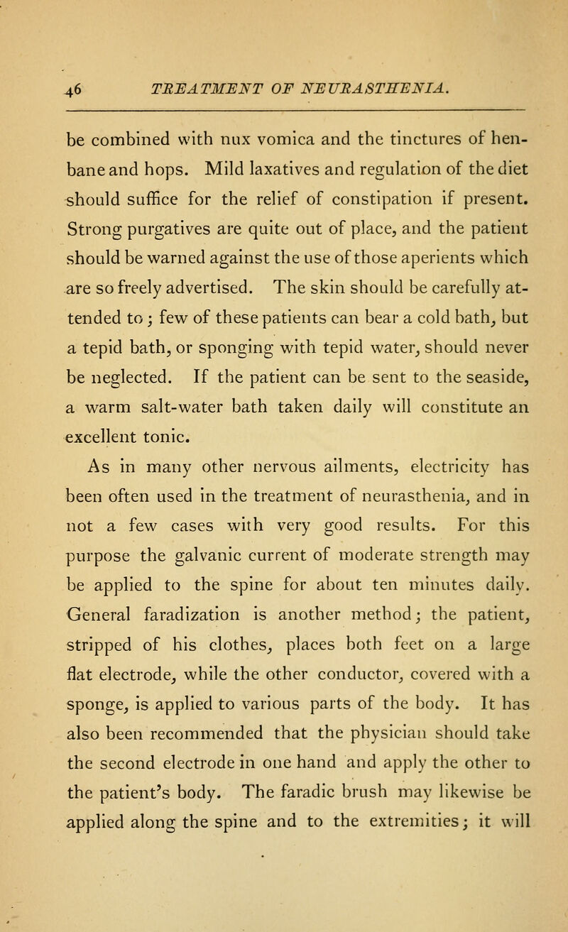 be combined with nux vomica and the tinctures of hen- bane and hops. Mild laxatives and regulation of the diet -should suffice for the relief of constipation if present. Strong purgatives are quite out of place, and the patient should be warned against the use of those aperients which are so freely advertised. The skin should be carefully at- tended to ; few of these patients can bear a cold bath^ but a tepid bath, or sponging with tepid water^ should never be neglected. If the patient can be sent to the seaside, a warm salt-water bath taken daily will constitute an excellent tonic. As in many other nervous ailments, electricity has been often used in the treatment of neurasthenia, and in not a few cases with very good results. For this purpose the galvanic current of moderate strength may be applied to the spine for about ten minutes daily. General faradization is another method; the patient, stripped of his clothes, places both feet on a large flat electrode, while the other conductor, covered with a sponge, is applied to various parts of the body. It has also been recommended that the physician should take the second electrode in one hand and apply the other to the patient's body. The faradic brush may likewise be applied along the spine and to the extremities; it will