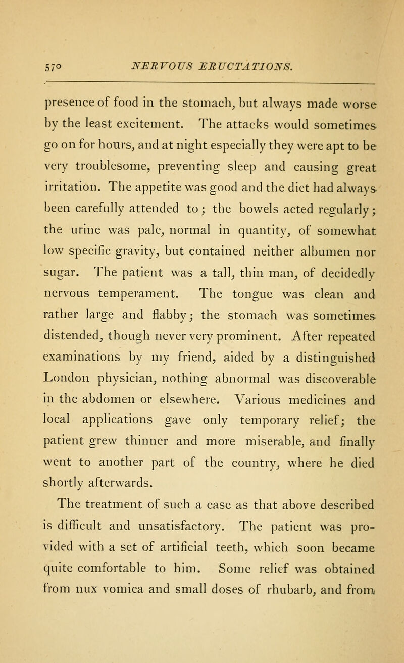 presence of food in the stomachy bat always made worse by the least excitement. The attacks would sometimes go on for hours, and at night especially they were apt to be very troublesome, preventing sleep and causing great irritation. The appetite was good and the diet had always been carefully attended to; the bowels acted regularly; the urine was pale, normal in quantity, of somewhat low specific gravity, but contained neither albumen nor sugar. The patient was a tall, thin man, of decidedly nervous temperament. The tongue was clean and rather large and flabby; the stomach was sometimes distended, though never very prominent. After repeated examinations by my friend, aided by a distinguished London physician, nothing abnormal was discoverable in the abdomen or elsewhere. Various medicines and local applications gave only temporary relief; the patient grew thinner and more miserable, and finally went to another part of the country, where he died shortly afterwards. The treatment of such a case as that above described is difficult and unsatisfactory. The patient was pro- vided with a set of artificial teeth, which soon became quite comfortable to him. Some relief was obtained from nux vomica and small doses of rhubarb, and fronii