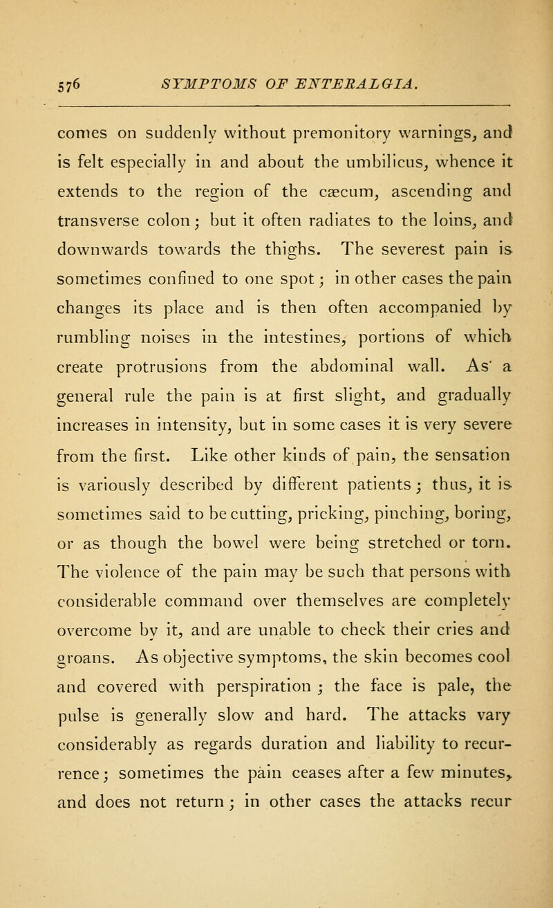 comes on suddenly without premonitory warnings^ anc! is felt especially in and about the umbilicus^ whence it extends to the region of the caecum, ascending and transverse colon; but it often radiates to the loins, and downwards towards the thighs. The severest pain is sometimes confined to one spot; in other cases the pain changes its place and is then often accompanied by- rumbling noises in the intestines, portions of which create protrusions from the abdominal wall. As a general rule the pain is at first slight, and gradually increases in intensity, but in some cases it is very severe from the first. Like other kinds of pain, the sensation is variously described by different patients ; thus, it is sometimes said to be cutting, pricking, pinching, boring, or as though the bowel were being stretched or torn. The violence of the pain may be such that persons with considerable command over themselves are completely overcome by it, and are unable to check their cries and groans. As objective symptoms, the skin becomes cool and covered with perspiration ; the face is pale, the pulse is generally slow and hard. The attacks vary considerably as regards duration and liability to recur- rence; sometimes the pain ceases after a few minutes, and does not return ; in other cases the attacks recur