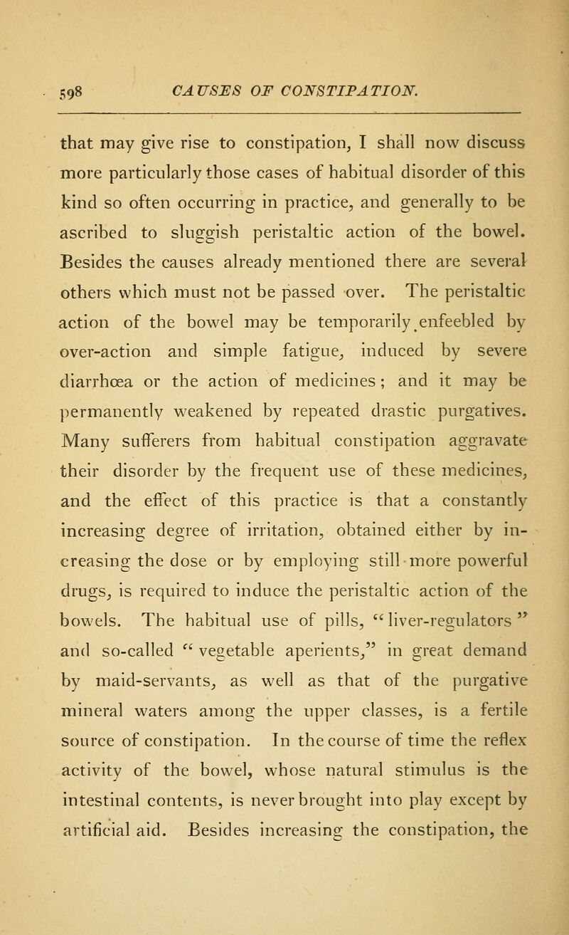 that may give rise to constipation, I shall now discuss more particularly those cases of habitual disorder of this kind so often occurring in practice, and generally to be ascribed to sluggish peristaltic action of the bowel. Besides the causes already mentioned there are several others which must not be passed over. The peristaltic action of the bowel may be temporarily enfeebled by over-action and simple fatigue, induced by severe diarrhoea or the action of medicines ; and it may be permanently weakened by repeated drastic purgatives. Many sufferers from habitual constipation aggravate their disorder by the frequent use of these medicines, and the effect of this practice is that a constantly increasing degree of irritation, obtained either by in- creasing the dose or by employing still more powerful drugs, is required to induce the peristaltic action of the bowels. The habitual use of pills,  liver-regulators  and so-called  vegetable aperients, in great demand by maid-servants, as well as that of the purgative mineral waters among the upper classes, is a fertile source of constipation. In the course of time the reflex activity of the bowel, whose natural stimulus is the intestinal contents, is never brought into play except by artificial aid. Besides increasing the constipation, the