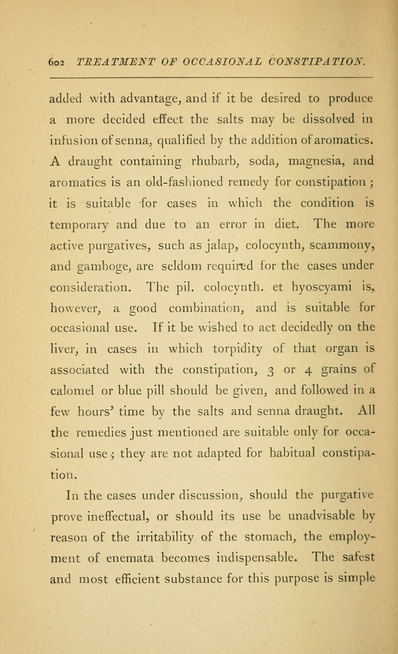 added with advantage_, and if it be desired to produce a more decided effect the salts may be dissolved in infusion of senna^ qualified by the addition of aromatics. A draught containing rhubarb^ soda^ magnesia, and aromatics is an old-fashioned remedy for constipation ; it is suitable for cases in which the condition is temporary and due to an error in diet. The more active purgatives, such as jalap, colocynth, scammony, and gamboge, are seldom required for the cases under consideration. The pil. colocynth. et hyoscyami is, however, a good combination, and is suitable for occasional use. If it be wished to act decidedly on the liver, in cases in which torpidity of that organ is associated with the constipation, 3 or 4 grains of calomel or blue pill should be given, and followed in a few hours' time by the salts and senna draught. All the remedies just mentioned are suitable only for occa- sional use; they are not adapted for habitual constipa- tion. In the cases under discussion, should the purgative prove ineffectual, or should its use be unadvisable by reason of the irritability of the stomach, the employ- ment of enemata becomes indispensable. The safest and most efficient substance for this purpose is simple