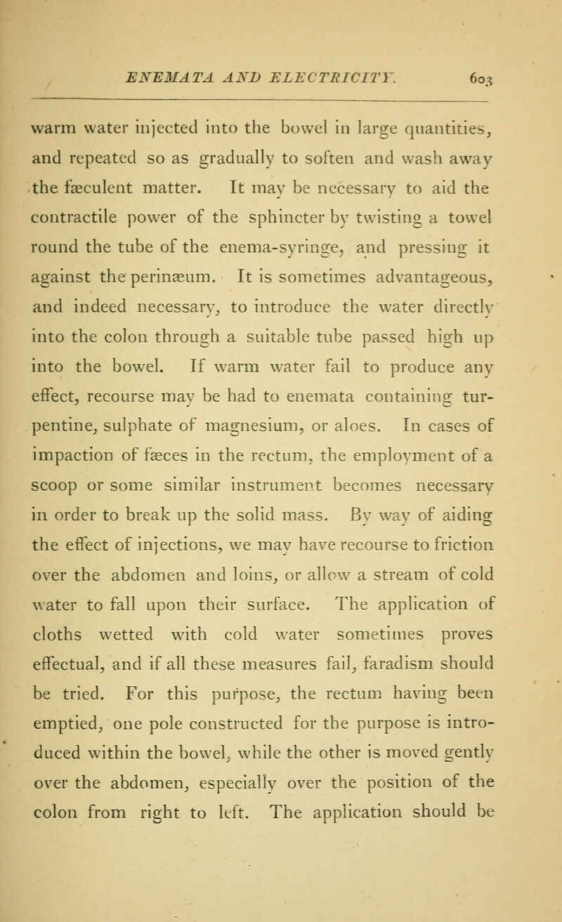 warm water injected into the bowel in large quantities, and repeated so as gradually to soften and wash away the faeculent matter. It may be necessary to aid the contractile powder of the sphincter by twisting a towel round the tube of the enema-syringe, and pressing it against the perineum. It is sometimes advantageous, and indeed necessary, to introduce the water directly into the colon through a suitable tube passed high up into the bowel. If warm water fail to produce any effect, recourse may be had to enemata containing tur- pentine, sulphate of magnesium, or aloes. In cases of impaction of faeces in the rectum, the employment of a scoop or some similar instrument becomes necessary in order to break up the solid mass. By way of aiding the effect of injections, we may have recourse to friction over the abdomen and loins, or allow a stream of cold water to fall upon their surface. The application of cloths wetted with cold water sometimes proves effectual, and if all these measures fail, faradism should be tried. For this purpose, the rectum having been emptied, one pole constructed for the purpose is intro- duced within the bowel, while the other is moved gently over the abdomen, especially over the position of the colon from right to left. The application should be