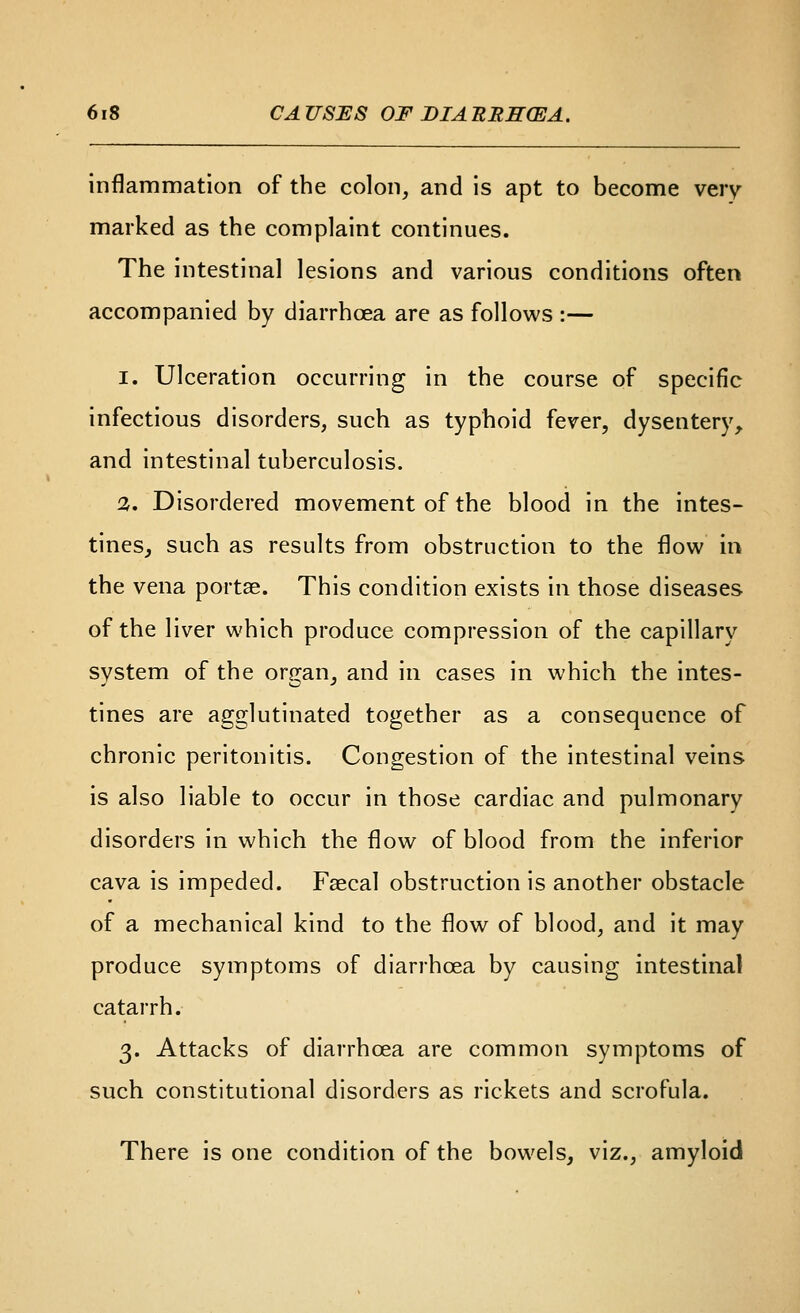 inflammation of the colon, and is apt to become very- marked as the complaint continues. The intestinal lesions and various conditions often accompanied by diarrhoea are as follows :— I. Ulceration occurring in the course of specific infectious disorders, such as typhoid fever, dysentery, and intestinal tuberculosis. ^. Disordered movement of the blood in the intes- tines, such as results from obstruction to the flow in the vena portae. This condition exists in those diseases of the liver which produce compression of the capillary system of the or^an, and in cases in which the intes- tines are agglutinated together as a consequence of chronic peritonitis. Congestion of the intestinal veins is also liable to occur in those cardiac and pulmonary disorders in which the flow of blood from the inferior cava is impeded. Faecal obstruction is another obstacle of a mechanical kind to the flow of blood, and it may produce symptoms of diarrhoea by causing intestinal catarrh. 3. Attacks of diarrhoea are common symptoms of such constitutional disorders as rickets and scrofula. There is one condition of the bowels, viz., amyloid