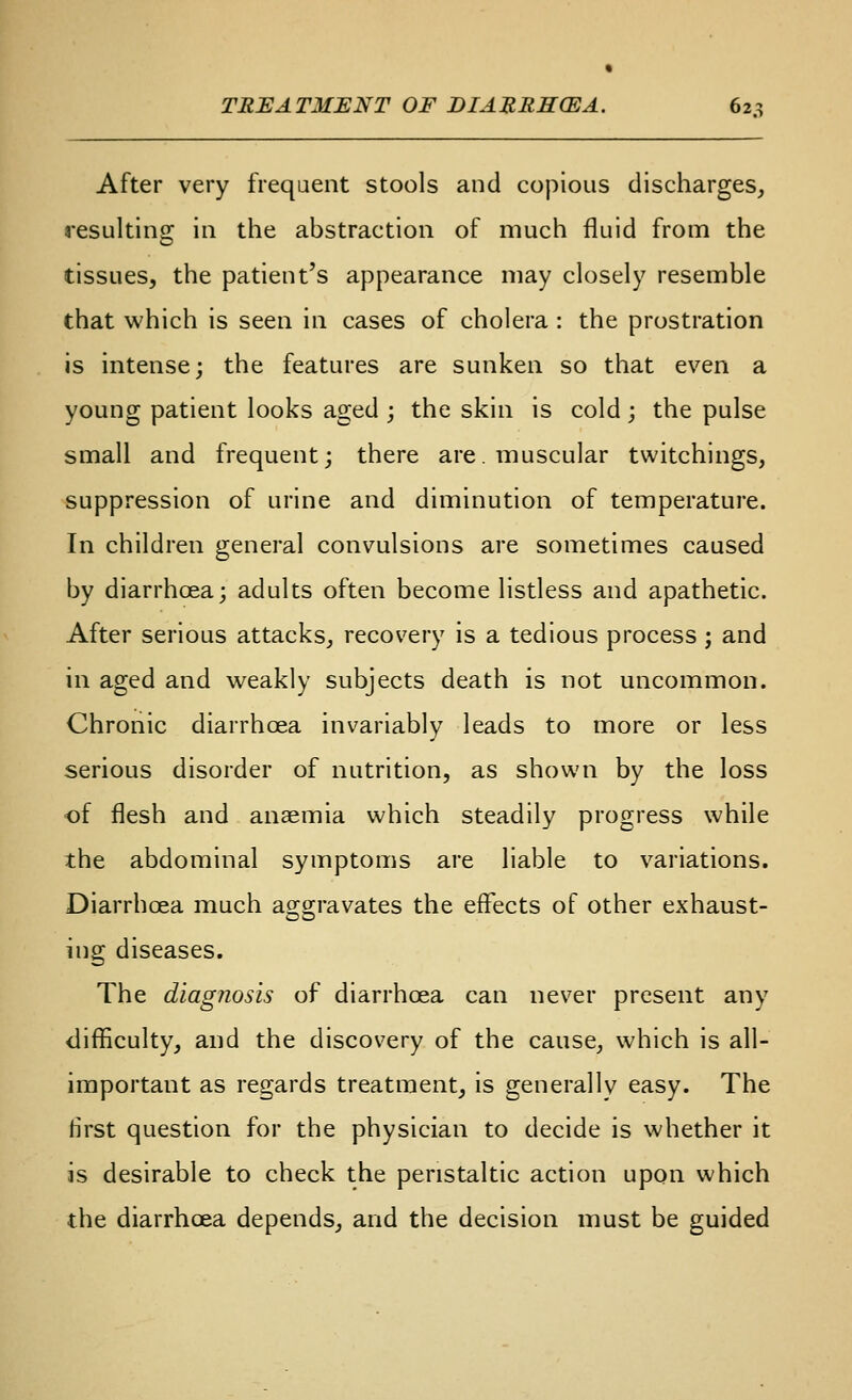 After very frequent stools and copious discharges, resulting in the abstraction of much fluid from the tissues, the patient's appearance may closely resemble that which is seen in cases of cholera : the prostration is intense; the features are sunken so that even a young patient looks aged ; the skin is cold ; the pulse small and frequent; there are. muscular twitchings, suppression of urine and diminution of temperature. In children general convulsions are sometimes caused by diarrhoea; adults often become listless and apathetic. After serious attacks, recovery is a tedious process; and in aged and weakly subjects death is not uncommon. Chronic diarrhoea invariably leads to more or less serious disorder of nutrition, as shown by the loss of flesh and anaemia which steadily progress while the abdominal symptoms are liable to variations. Diarrhoea much aggravates the effects of other exhaust- ing diseases. The diagnosis of diarrhoea can never present any difficulty, and the discovery of the cause, which is all- important as regards treatment, is generally easy. The first question for the physician to decide is whether it is desirable to check the peristaltic action upon which the diarrhoea depends, and the decision must be guided