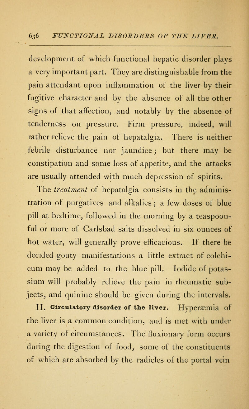 development of which functional hepatic disorder plays a very important part. They are distinguishable from the pain attendant upon inflammation of the liver by their fugitive character and by the absence of all the other signs of that affection, and notably by the absence of tenderness on pressure. Firm pressure^ indeed^ will rather relieve the pain of hepatalgia. There is neither febrile disturbance nor jaundice; but there may be constipation and some loss of appetite^ and the attacks are usually attended with much depression of spirits. The treatment of hepatalgia consists in the adminis- tration of purgatives and alkalies; a few doses of blue pill at bedtime, followed in the morning by a teaspoon- ful or more of Carlsbad salts dissolved in six ounces of hot water, will generally prove efficacious. If there be decided gouty manifestations a little extract of colchi- cum may be added to the blue pill. Iodide of potas- sium will probably relieve the pain in rheumatic sub- jects, and quinine should be given during the intervals. II, Ciirculatoxy disorder of the liver. Hyperaemia of the liver is a common condition, and is met with under a variety of circumstances. The fluxionary form occurs during the digestion of food, some of the constituents of which are absorbed by the radicles of the portal vein