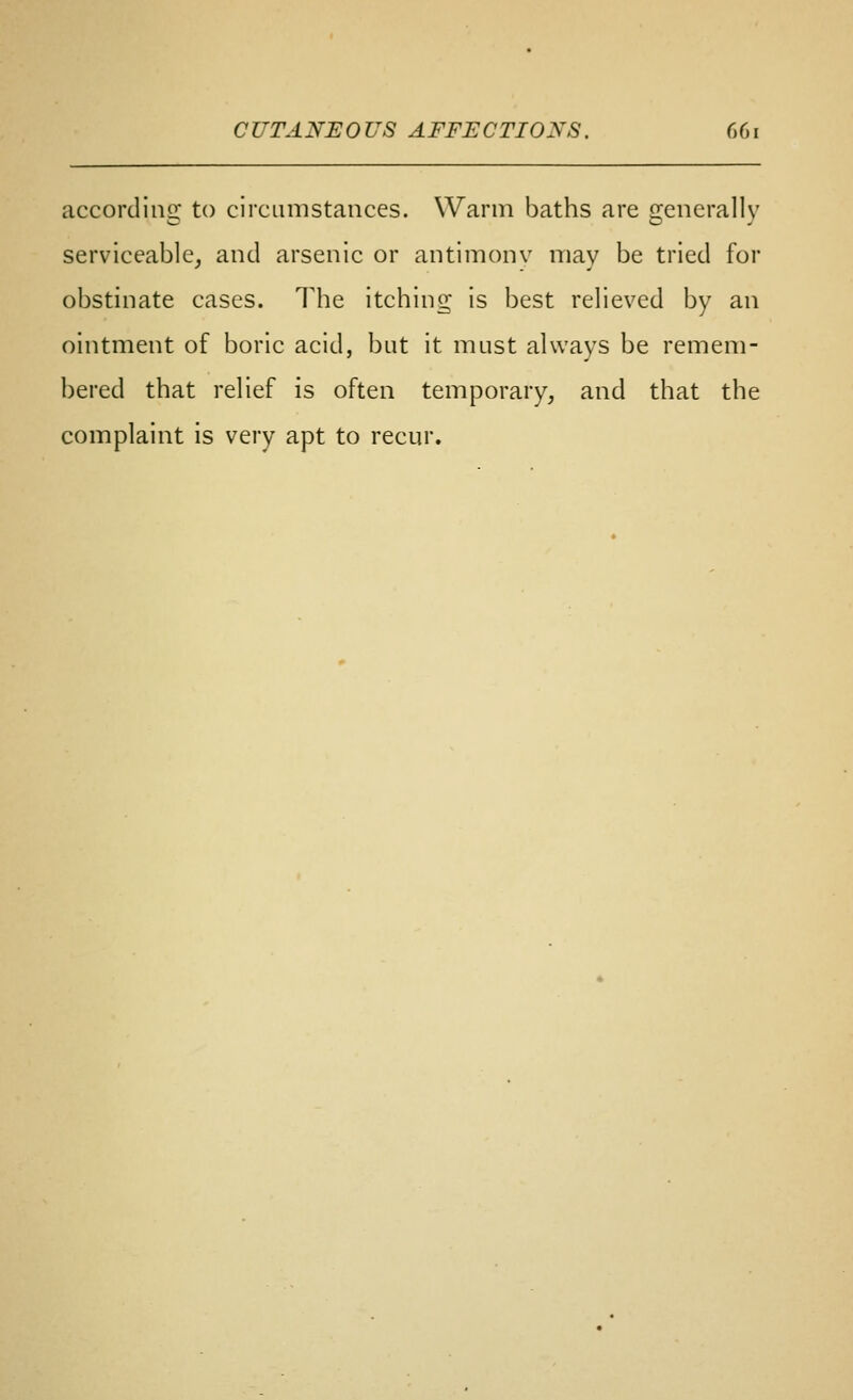 CUTANEOUS AFFECTIONS. G(m according to circumstances. Warm baths are generally serviceable, and arsenic or antimonv may be tried for obstinate cases. The itching is best relieved by an ointment of boric acid, but it must always be remem- bered that relief is often temporary, and that the complaint is very apt to recur.