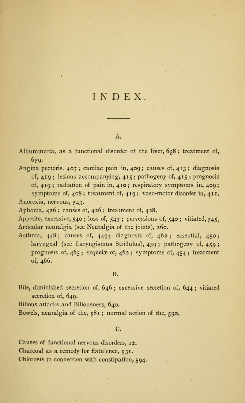 INDEX. A. Albuminuria, as a functional disorder of the liver, 658 ; treatment of, 659- Angina pectoris, 407 ; cardiac pain in, 409; causes of, 413 ; diagnosis of, 419 ; lesions accompanying, 415 ; pathogeny of, 415 ; prognosis of, 419 ; radiation of pain in, 410; respiratory symptoms in, 409; symptoms of, 408 ; treatment of, 419 ; vaso-motor disorder in, 411. Anorexia, nervous, 543. Aphonia, 426 ; causes of, 426 ; treatment of, 428. Appetite, excessive, 540 ; loss of, 543 ; perversions of, 540 ; vitiated, 545. Articular neuralgia (see Neuralgia of the joints), 260. Asthma, 448; causes of, 449; diagnosis of, 462 ; essential, 450; laryngeal (see Laryngismus Stridulus), 439 ; pathogeny of, 459 ; prognosis of, 465 ; sequelae of, 462 ; symptoms of, 454; treatment of, 466. B. Bile, diminished secretion of, 646 ; excessive secretion of, 644; vitiated secretion of, 649. Bilious attacks and Biliousness, 640. Bowels, neuralgia of the, 581 ; normal action of the, 590. C. Causes of functional nervous disorders, 12. Charcoal as a remedy for flatulence, 531. Chlorosis in connection with constipation, 594.