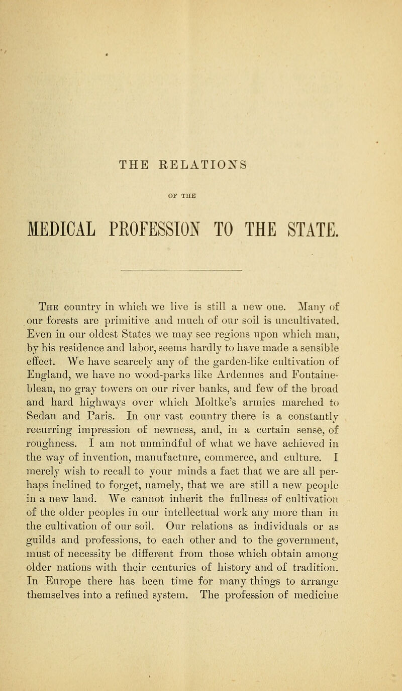 THE RELATIONS MEDICAL PROFESSION TO THE STATE. The country in which we live is still a new one. Many of our forests are primitive and much of our soil is uncultivated. Even in our oldest States we may see regions upon which man, by his residence and labor, seems hardly to have made a sensible effect. We have scarcely any of the garden-like cultivation of England, we have no wood-parks like Ardennes and Fontaine- bleau, no gray towers on our river banks, and few of the broad and hard highways over which Moltke's armies marched to Sedan and Paris. In our vast country there is a constantly recurring impression of newness, and, in a certain sense, of roughness. I am not unmindful of what we have achieved in the way of invention, manufacture, commerce, and culture. I merely wish to recall to your minds a fact that we are all per- haps inclined to forget, namely, that we are still a new people in a new land. We cannot inherit the fullness of cultivation of the older peoples in our intellectual work any more than in the cultivation of our soil. Our relations as individuals or as guilds and professions, to each other and to the government, must of necessity be different from those which obtain among older nations with their centuries of history and of tradition. In Europe there has been time for many things to arrange themselves into a refined system. The profession of medicine