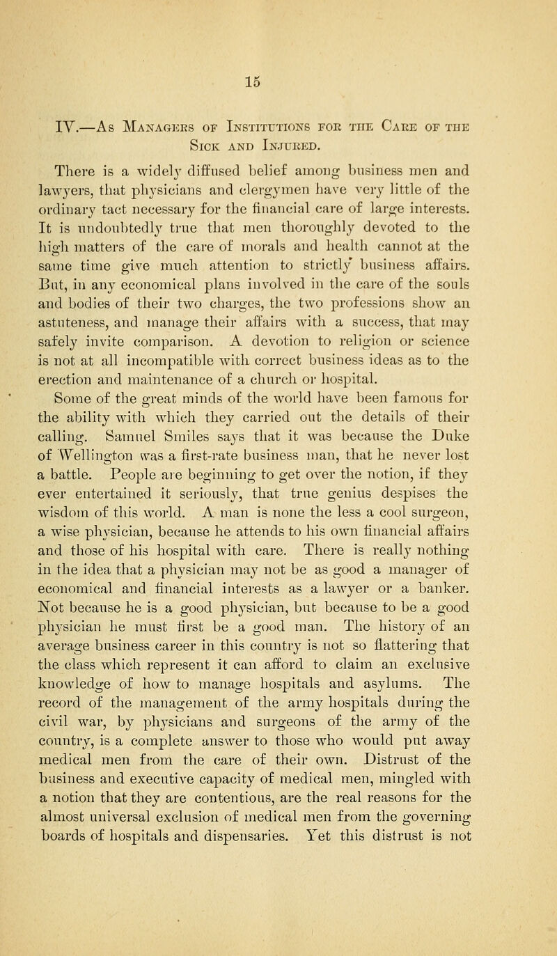 TV.—As Managers of Institutions for the Care or the Sick and Injured. There is a widely diffused belief among business men and lawyers, that physicians and clergymen have very little of the ordinary tact necessary for the financial care of large interests. It is undoubtedly true that men thoroughly devoted to the high matters of the care of morals and health cannot at the same time give much attention to strictly business affairs. Bat, in any economical plans involved in the care of the souls and bodies of their two charges, the two professions show an astuteness, and manage their affairs with a success, that may safely invite comparison. A devotion to religion or science is not at all incompatible with correct business ideas as to the erection and maintenance of a church or hospital. Some of the great minds of the world have been famous for the ability with which they carried out the details of their calling. Samuel Smiles says that it was because the Duke of Wellington was a first-rate business man, that he never lost a battle. People are beginning to get over the notion, if they ever entertained it seriously, that true genius despises the wisdom of this world. A man is none the less a cool surgeon, a wise physician, because he attends to his own financial affairs and those of his hospital with care. There is really nothing in the idea that a physician may not be as good a manager of economical and financial interests as a lawyer or a banker. Not because he is a good physician, but because to be a good physician he must first be a good man. The history of an average business career in this country is not so flattering that the class which represent it can afford to claim an exclusive knowledge of how to manage hospitals and asylums. The record of the management of the army hospitals during the civil war, by physicians and surgeons of the army of the country, is a complete answer to those who would put away medical men from the care of their own. Distrust of the business and executive capacity of medical men, mingled with a notion that they are contentious, are the real reasons for the almost universal exclusion of medical men from the governing boards of hospitals and dispensaries. Yet this distrust is not