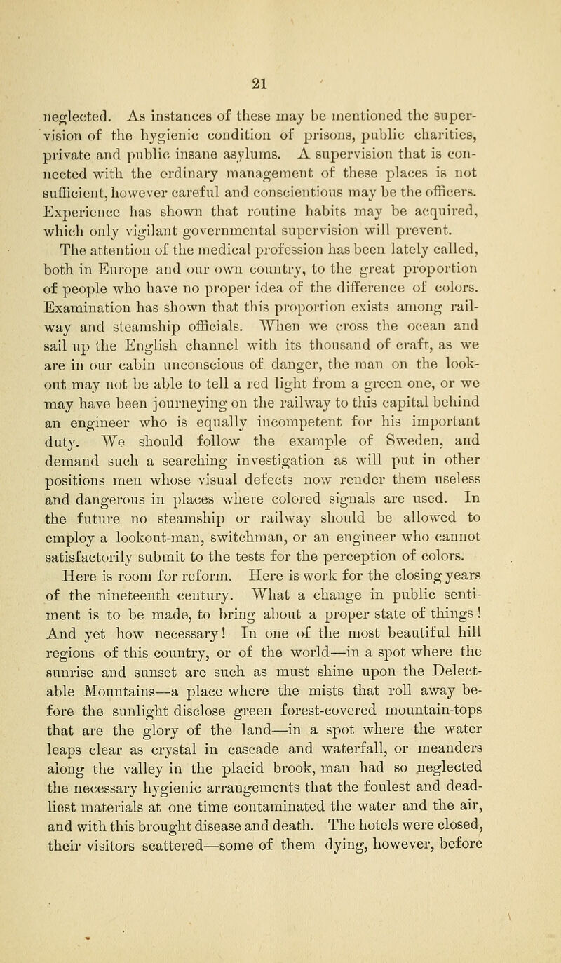 neglected. As instances of these may be mentioned the super- vision of the hygienic condition of prisons, public charities, private and public insane asylums. A supervision that is con- nected with the ordinary management of these places is not sufficient, however careful and conscientious may be the officers. Experience has shown that routine habits may be acquired, which only vigilant governmental supervision will prevent. The attention of the medical profession has been lately called, both in Europe and our own country, to the great proportion of people who have no proper idea of the difference of colors. Examination has shown that this proportion exists among rail- way and steamship officials. When we cross the ocean and sail up the English channel with its thousand of craft, as we are in our cabin unconscious of. danger, the man on the look- out may not be able to tell a red light from a green one, or we may have been journeying on the railway to this capital behind an engineer who is equally incompetent for his important duty. We should follow the example of Sweden, and demand such a searching investigation as will put in other positions men whose visual defects now render them useless and dangerous in places where colored signals are used. In the future no steamship or railway should be allowed to employ a lookout-man, switchman, or an engineer who cannot satisfactorily submit to the tests for the perception of colors. Here is room for reform. Here is work for the closing years of the nineteenth century. What a change in public senti- ment is to be made, to bring about a proper state of things ! And yet how necessary! In one of the most beautiful hill regions of this country, or of the world—in a spot where the sunrise and sunset are such as must shine upon the Delect- able Mountains—a place where the mists that roll away be- fore the sunlight disclose green forest-covered mountain-tops that are the glory of the land—in a spot where the water leaps clear as crystal in cascade and waterfall, or meanders along the valley in the placid brook, man had so jieglected the necessary hygienic arrangements that the foulest and dead- liest materials at one time contaminated the water and the air, and with this brought disease and death. The hotels were closed, their visitors scattered—some of them dying, however, before