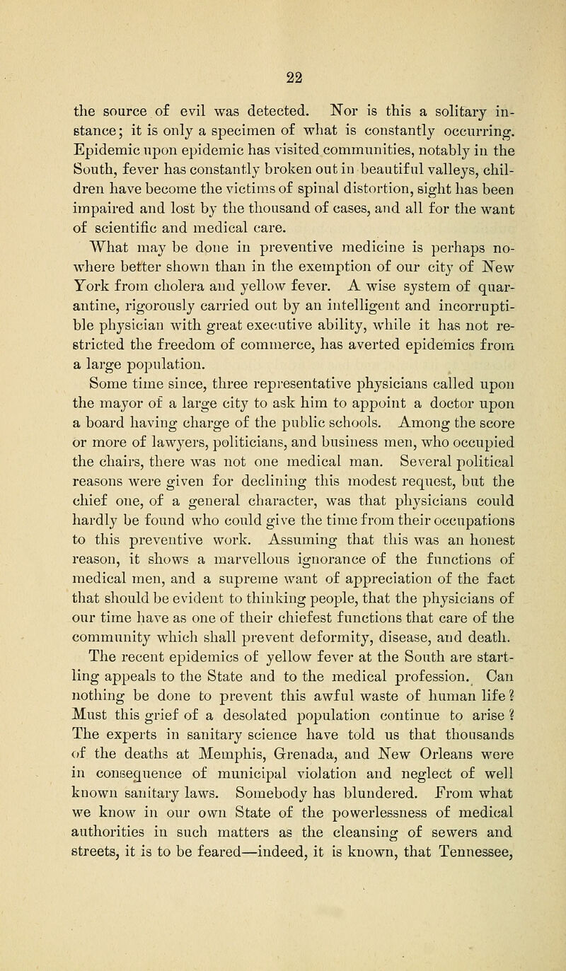 the source of evil was detected. Nor is this a solitary in- stance; it is only a specimen of what is constantly occurring. Epidemic upon epidemic has visited communities, notably in the South, fever has constantly broken out in beautiful valleys, chil- dren have become the victims of spinal distortion, sight has been impaired and lost by the thousand of cases, and all for the want of scientific and medical care. What may be done in preventive medicine is perhaps no- where better shown than in the exemption of our city of New York from cholera and yellow fever. A wise system of quar- antine, rigorously carried out by an intelligent and incorrupti- ble physician with great executive ability, while it has not re- stricted the freedom of commerce, has averted epidemics from a large population. Some time since, three representative physicians called upon the mayor of a large city to ask him to appoint a doctor upon a board having charge of the public schools. Among the score or more of lawyers, politicians, and business men, who occupied the chairs, there was not one medical man. Several political reasons were given for declining this modest request, but the chief one, of a general character, was that physicians could hardly be found who could give the time from their occupations to this preventive work. Assuming that this was an honest reason, it shows a marvellous ignorance of the functions of medical men, and a supreme want of appreciation of the fact that should be evident to thinking people, that the physicians of our time have as one of their chiefest functions that care of the community which shall prevent deformity, disease, and death. The recent epidemics of yellow fever at the South are start- ling appeals to the State and to the medical profession. Can nothing be done to prevent this awful waste of human life ? Must this grief of a desolated population continue to arise \ The experts in sanitary science have told us that thousands of the deaths at Memphis, Grenada, and New Orleans were in consequence of municipal violation and neglect of well known sanitary laws. Somebody has blundered. From what we know in our own State of the powerlessness of medical authorities in such matters as the cleansing of sewers and streets, it is to be feared—indeed, it is known, that Tennessee,