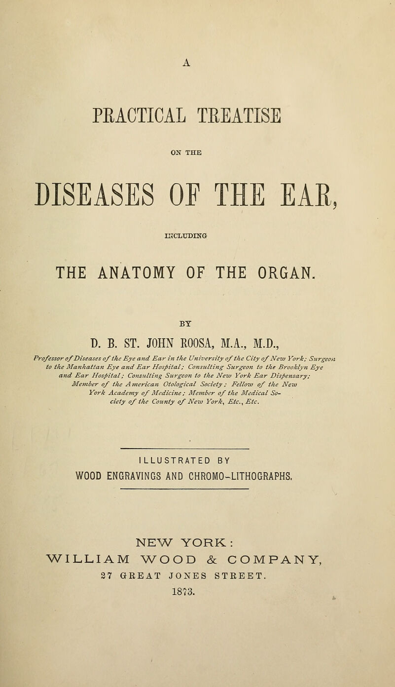 PEACTICAL TREATISE ON THE DISEASES OE THE EAR, INCLUDING THE ANATOMY OF THE ORGAN. BY D. B. ST. JOHN ROOSA, M.A., M.D., Professor of Diseases of the Eye and Ear in the University of the City of New York; Surgeon to the Manhattan Eye and Ear Hospital; Consulting Surgeon to the Brooklyn Eye atzd Ear Hospital; Consulting Surgeon to the New York Ear Dispensary; Member of the A merican Otological Society; Fellow of the New York Academy of Medicine; Member of the Medical So- ciety of the County of New York, Etc., Etc. ILLUSTRATED BY WOOD ENGRAVINGS AND CHROMOLITHOGRAPHS. NEW YORK: WILLIAM WOOD & COMPANY, 27 GREAT JONES STREET. 1873.