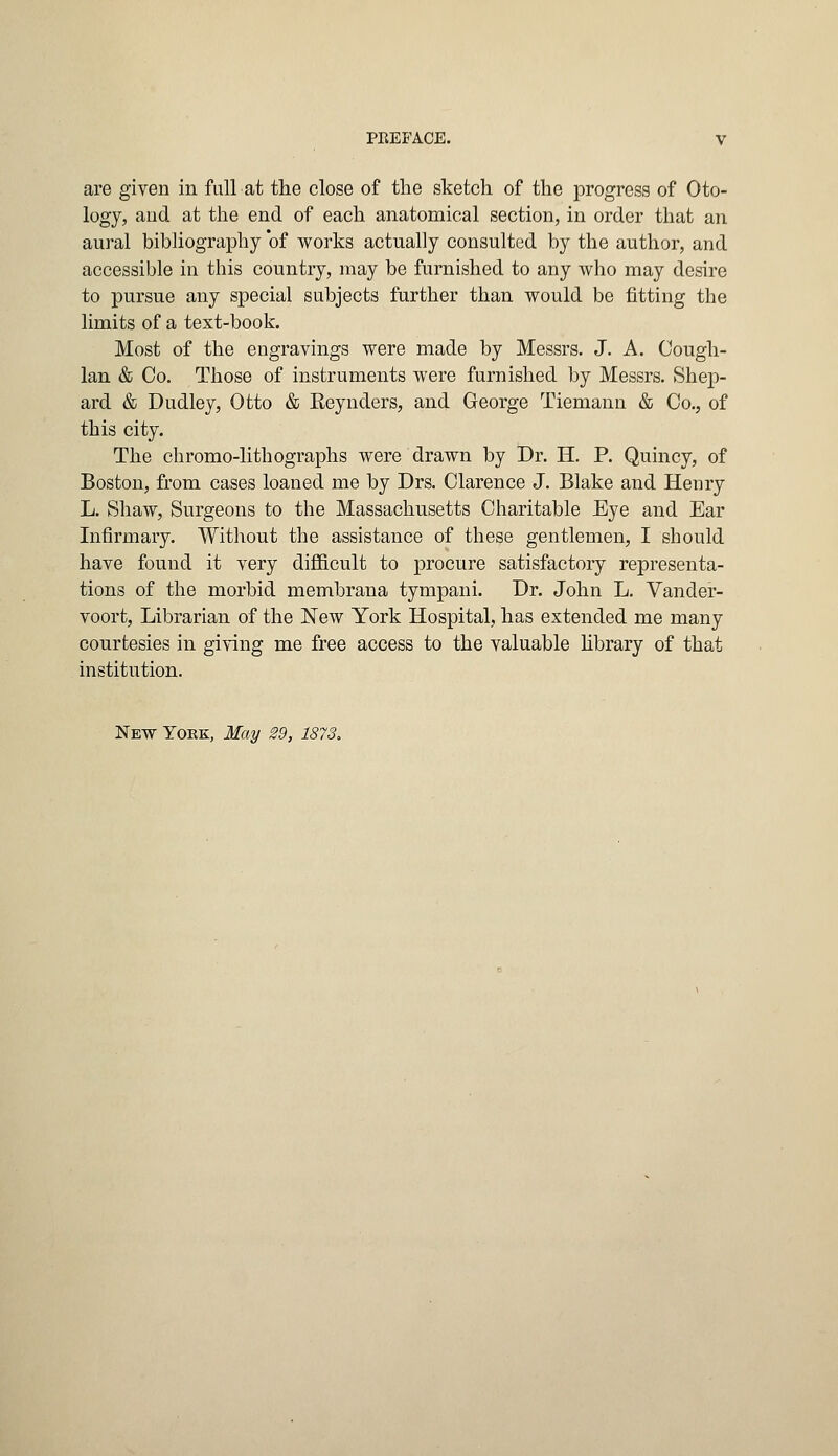 are given in full at the close of the sketch of the progress of Oto- logy, and at the end of each anatomical section, in order that an aural bibliography of works actually consulted by the author, and accessible in this country, may be furnished to any who may desire to pursue any special subjects further than would be fitting the limits of a text-book. Most of the engravings were made by Messrs. J. A. Cough- Ian & Co. Those of instruments were furnished by Messrs. Shep- ard & Dudley, Otto & Reynders, and George Tiemanu & Co., of this city. The chromo-lithographs were drawn by Dr. H. P. Quincy, of Boston, from cases loaned me by Drs. Clarence J. Blake and Henry L. Shaw, Surgeons to the Massachusetts Charitable Eye and Ear Infirmary. Without the assistance of these gentlemen, I should have found it very difficult to procure satisfactory representa- tions of the morbid membrana tympani. Dr. John L. Vander- voort, Librarian of the New York Hospital, has extended me many courtesies in giving me free access to the valuable library of that institution. New York, May 29, 1873.