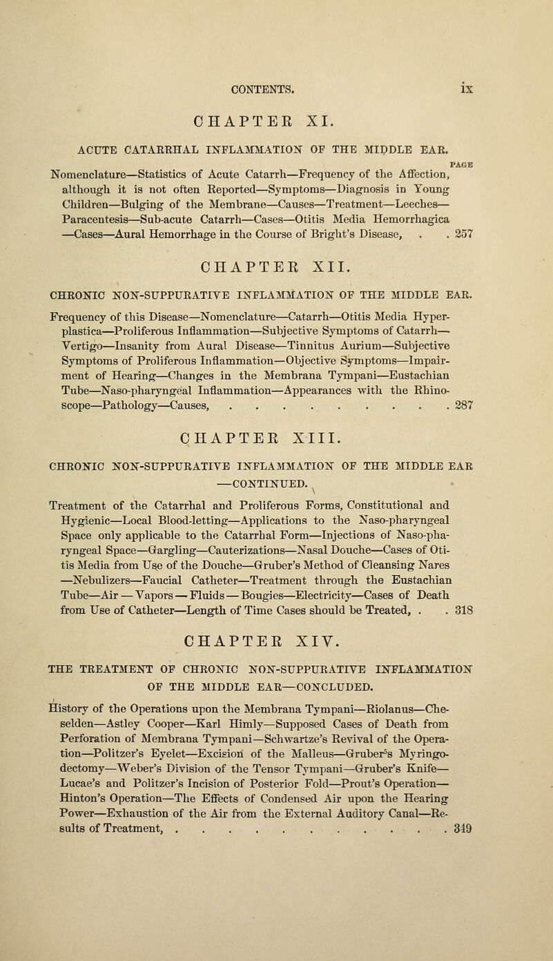 CHAPTER XI. ACUTE CATARRHAL INFLAMMATION OF THE MIDDLE EAR. PAGE Nomenclature—Statistics of Acute Catarrh—Frequency of the Affection, although it is not often Eeported—Symptoms—Diagnosis in Young Children—Bulging of the Membrane—Causes—Treatment—Leeches— Paracentesis—Sub-acute Catarrh—Cases—Otitis Media Hemorrhagica —Cases—Aural Hemorrhage in the Course of Bright's Disease, . . 257 CHAPTER XII. CHRONIC NON-SUPPURATIVE INFLAMMATION OF THE MIDDLE EAR. Frequency of this Disease—Nomenclature—Catarrh—Otitis Media Hyper- plastica—Proliferous Inflammation—Subjective Symptoms of Catarrh— Vertigo—Insanity from Aural Disease—Tinnitus Aurium—Subjective Symptoms of Proliferous Inflammation—Objective Symptoms—Impair- ment of Hearing—Changes in the Membrana Tympani—Eustachian Tube—Naso-pharyngeal Inflammation—Appearances with the Rhino- scope—Pathology—Causes, . 287 CHAPTER XIII. CHRONIC NONSUPPURATIVE INFLAMMATION OF THE MIDDLE EAR —CONTINUED. Treatment of the Catarrhal and Proliferous Forms, Constitutional and Hygienic—Local Blood-letting—Applications to the Naso-pharyngeal Space only applicable to the Catarrhal Form—Injections of Naso-pha- ryngeal Space—Gargling—Cauterizations—Nasal Douche—Cases of Oti- tis Media from Use of the Douche—G ruber's Method of Cleansing Nares —Nebulizers—Faucial Catheter—Treatment through the Eustachian Tube—Air — Vapors — Fluids — Bougies—Electricity—Cases of Death from Use of Catheter—Length of Time Cases should be Treated, . . 318 CHAPTER XIV. THE TREATMENT OF CHRONIC NON-SUPPURATIVE INFLAMMATION OF THE MIDDLE EAR—CONCLUDED. i History of the Operations upon the Membrana Tympani—Riolanus—Che- selden—Astley Cooper—Karl Himly—Supposed Cases of Death from Perforation of Membrana Tympani—Schwartze's Revival of the Opera- tion—Politzer's Eyelet—Excision of the Malleus—Gruber5s Myringo- dectomy—Weber's Division of the Tensor Tympani—Gruber's Knife— Lucae's and Politzer's Incision of Posterior Fold—Prout's Operation— Hinton's Operation—The Effects of Condensed Air upon the Hearing Power—Exhaustion of the Air from the External Auditory Canal—Re- sults of Treatment, . 349