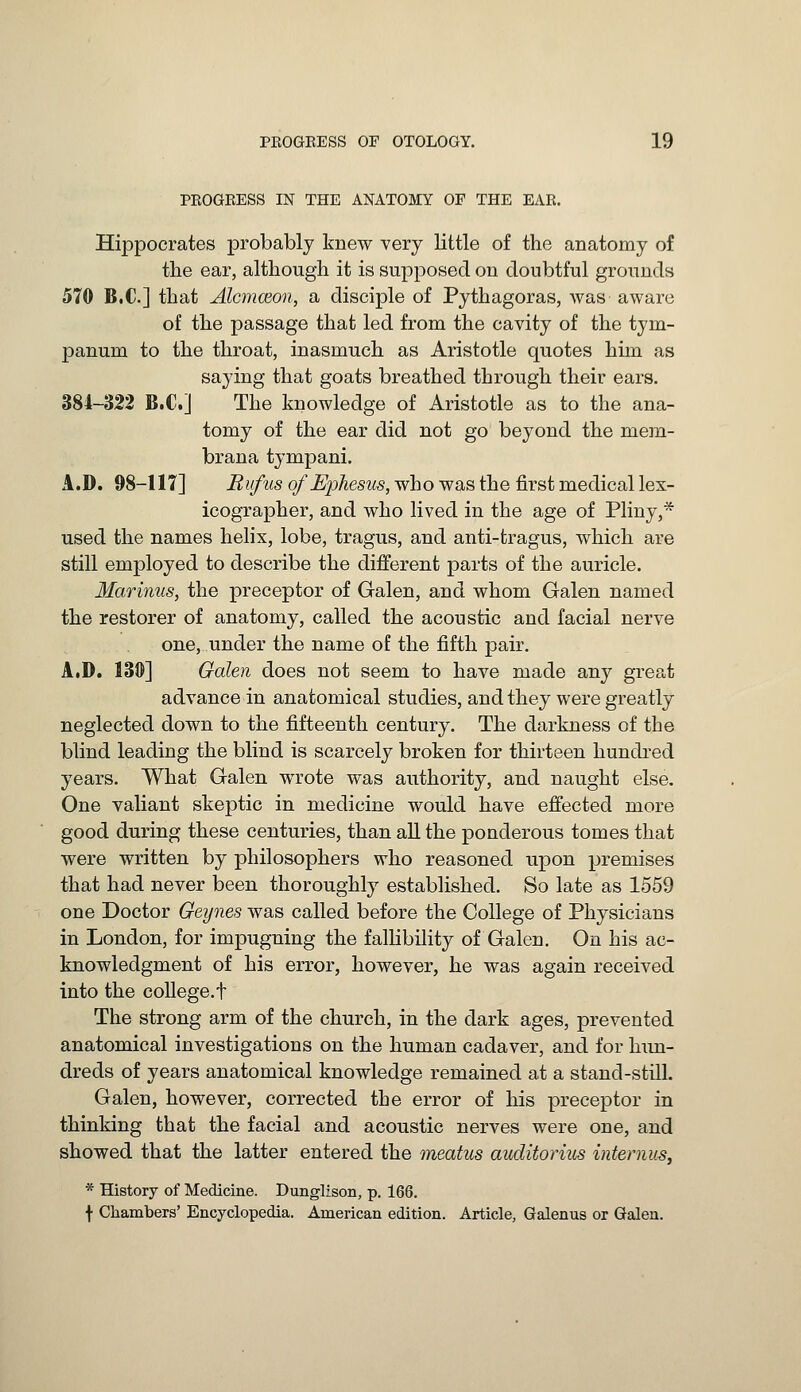 PROGRESS IN THE ANATOMY OF THE EAR. Hippocrates probably knew very little of the anatomy of the ear, although it is supposed on doubtful grounds 570 B.C.] that Alcmceon, a disciple of Pythagoras, was aware of the passage that led from the cavity of the tym- panum to the throat, inasmuch as Aristotle quotes him as saying that goats breathed through their ears. 384-322 B.C.] The knowledge of Aristotle as to the ana- tomy of the ear did not go beyond the mem- brana tympani. A.D. 98-117] Rvfus of Epliesus, who was the first medical lex- icographer, and who lived in the age of Pliny,* used the names helix, lobe, tragus, and anti-tragus, which are still employed to describe the different parts of the auricle. Marinus, the preceptor of Galen, and whom Galen named the restorer of anatomy, called the acoustic and facial nerve one, under the name of the fifth pair. A.D. 130] Galen does not seem to have made any great advance in anatomical studies, and they were greatly neglected down to the fifteenth century. The darkness of the blind leading the blind is scarcely broken for thirteen hundred years. What Galen wrote was authority, and naught else. One valiant skeptic in medicine would have effected more good during these centuries, than all the ponderous tomes that were written by philosophers who reasoned upon premises that had never been thoroughly established. So late as 1559 one Doctor Geynes was called before the College of Physicians in London, for impugning the fallibility of Galen. On his ac- knowledgment of his error, however, he was again received into the college.f The strong arm of the church, in the dark ages, prevented anatomical investigations on the human cadaver, and for hun- dreds of years anatomical knowledge remained at a stand-still. Galen, however, corrected the error of his preceptor in thinking that the facial and acoustic nerves were one, and showed that the latter entered the meatus auditorius internus, * History of Medicine. Dunglison, p. 166. f Chambers' Encyclopedia. American edition. Article, Galenus or Galen.