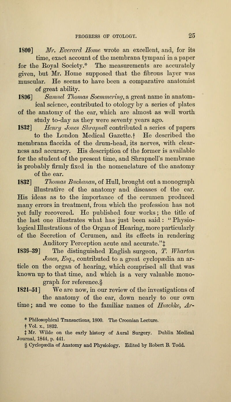 1800] Mr. Everard Home wrote an excellent, and, for its time, exact account of the lnembraua tympani in a paper for the Royal Society.* The measurements are accurately given, but Mr. Home supposed that the fibrous layer was muscular. He seems to have been a comparative anatomist of great ability. 1806] Samuel Thomas Soemmering, a great name in anatom- ical science, contributed to otology by a series of plates of the anatomy of the ear, which are almost as well worth study to-day as they were seventy years ago. 1832] Henry Jones Shrapnel! contributed a series of papers to the London Medical Gazette, f He described the membrana flaccida of the drum-head, its nerves, with clear- ness and accuracy. His description of the former is available for the student of the present time, and Shrapnell's membrane is probably firmly fixed in the nomenclature of the anatomy of the ear. 1832] Thomas Buchanan, of Hull, brought out a monograph illustrative of the anatomy aud diseases of the ear. His ideas as to the importance of the cerumen produced many errors in treatment, from which the profession has not yet fully recovered. He published four works; the title of the last one illustrates what has just been said :  Physio- logical Illustrations of the Organ of Hearing, more particularly of the Secretion of Cerumen, and its effects in rendering Auditory Perception acute and accurate.% 1836-39] The distinguished English surgeon, T. Wharton Jones, Esq., contributed to a great cyclopaedia an ar- ticle on the organ of hearing, which comprised all that was known up to that time, and which is a very valuable mono- graph for reference^ 1824-51] We are now, in our review of the investigations of the anatomy of the ear, down nearly to our own time; and we come to the familiar names of Husclike, Ar- * Philosophical Transactions, 1800. The Croonian Lecture, f Vol. x., 1832. X Mr. Wilde on the early history of Aural Surgery. Dublin Medical Journal, 1844, p. 441. § Cyclopaedia of Anatomy and Physiology. Edited by Robert B. Todd.