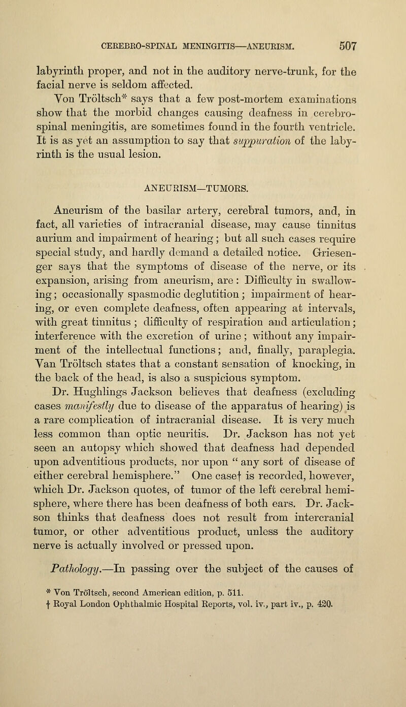 labyrinth proper, and not in the auditory nerve-trunk, for the facial nerve is seldom affected. Yon Troltsch* says that a few post-mortem examinations show that the morbid changes causing deafness in cerebro- spinal meningitis, are sometimes found in the fourth ventricle. It is as yet an assumption to say that suppuration of the laby- rinth is the usual lesion. ANEURISM—TUMORS. Aneurism of the basilar artery, cerebral tumors, and, in fact, all varieties of intracranial disease, may cause tinnitus aurium and impairment of hearing ; but all such cases require special study, and hardly demand a detailed notice. Griesen- ger says that the symptoms of disease of the nerve, or its expansion, arising from aneurism, are: Difficulty in swallow- ing ; occasionally spasmodic deglutition ; impairment of hear- ing, or even complete deafness, often appearing at intervals, with great tinnitus ; difficulty of respiration and articulation; interference with the excretion of urine; without any impair- ment of the intellectual functions; and, finally, paraplegia. Van Troltsch states that a constant sensation of knocking, in the back of the head, is also a suspicious symptom. Dr. Hughlings Jackson believes that deafness (excluding cases manifestly due to disease of the apparatus of hearing) is a rare complication of intracranial disease. It is very much less common than optic neuritis. Dr. Jackson has not yet seen an autopsy which showed that deafness had depended upon adventitious products, nor upon  any sort of disease of either cerebral hemisphere. One casef is recorded, however, which Dr. Jackson quotes, of tumor of the left cerebral hemi- sphere, where there has been deafness of both ears. Dr. Jack- son thinks that deafness does not result from intercranial tumor, or other adventitious product, unless the auditory nerve is actually involved or pressed upon. Pathology.—In passing over the subject of the causes of * Von Troltsch, second American edition, p. 511. f Royal London Ophthalmic Hospital Reports, vol. iv., part iv., p. 420.