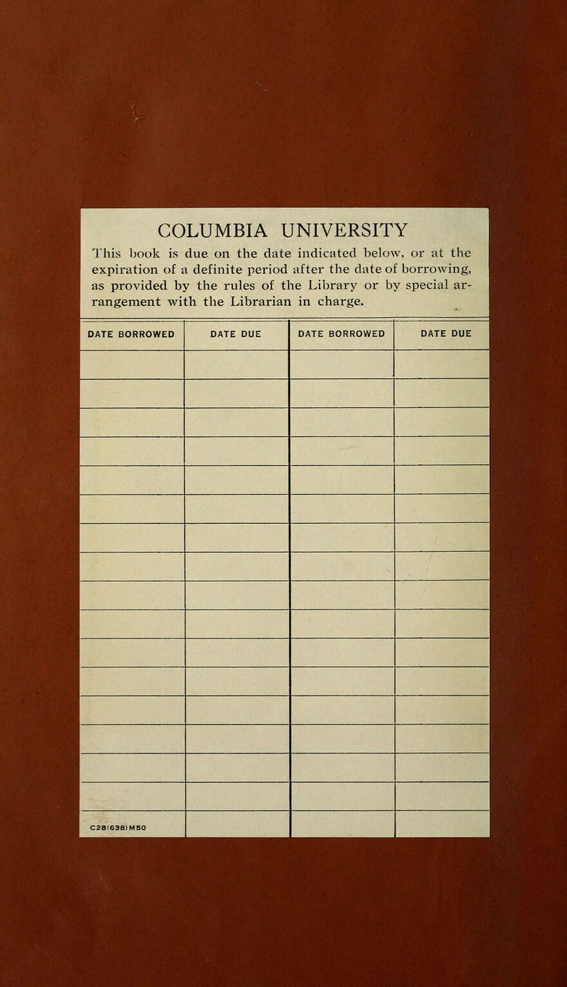 COLUMBIA UNIVERSITY This book is due on the date indicated below, or at the expiration of a definite period after the date of borrowing, as provided by the rules of the Library or by special ar- rangement with the Librarian in charge. DATE BORROWED DATE DUE DATE BORROWED DATE DUE C2e<638)M50