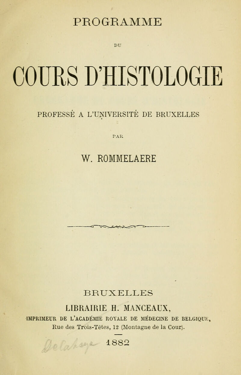 COURS D'HISTOLOGIE PROFESSE A L'UNIVERSITE DE BRUXELLES W. ROMMELAERE BRUXELLES LIBRAIRIE H. MANCEAUX, IMPRiaiEUR DE l'académie ROYALE DE MÉDECINE DE BELGIQUE, Rue des Trois-Tètes, 12 (Montagne de la Cour). 1882