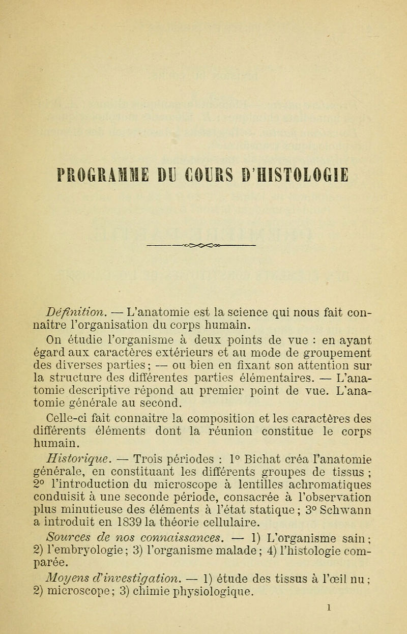 PROGRAMME DIJ COURS D'HISTOLOGIE Défiyiition. — L'anatomie est la science qui nous fait con- naître l'organisation du corps humain. On étudie l'organisme à deux points de vue : en ayant égard aux caractères extérieurs et au mode de groupement des diverses parties ; — ou bien en fixant son attention sur la structure des difTérentes parties élémentaires. — L'ana- tomie descriptive répond au premier point de vue. L'ana- tomie générale au second. Celle-ci fait connaître la composition et les caractères des différents éléments dont la réunion constitue le corps humain. Historique. — Trois périodes : 1° Bichat créa l'anatomie générale, en constituant les différents groupes de tissus ; 2° l'introduction du microscope à lentilles achromatiques conduisit à une seconde période, consacrée à l'observation plus minutieuse des éléments à l'état statique ; 3° Schwann a introduit en 1839 la théorie cellulaire. Sources de nos connaissances. — 1) L'organisme sain; 2) l'embryologie ; 3) l'organisme malade ; 4) l'histologie com- parée. Moyens cVinvestigation. — 1) étude des tissus à l'œil nu; 2) microscope; 3) chimie physiologique.