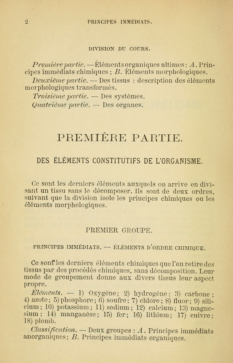 PRINCIPES IMMEDIATS. DIVISION DU COURS. Première partie. —Éléments organiques ultimes : /l. Prin- cipes immédiats chimiques ; B. Éléments morphologiques. Deuxième 'partie. — Des tissus : description des éléments morphologiques transformés. Troisième partie. — Des systèmes. Quatrième partie. — Des organes. PREMIERE PARTIE. DES ÉLÉIVIENTS CONSTITUTIFS DE L'ORGANISME. Ce sont les derniers éléments auxquels on arrive en divi- sant un tissu sans le décomposer. Ils sont de deux ordres, suivant que la division isole les principes chimiques ou les éléments morphologiques. PREMIER GROUPE. PRINCIPES IMMÉDIATS. — ÉLÉMENTS d'ORDRE CHIMIQUE. Ce sonf les derniers éléments chimiques que l'on retire des tissus par des procédés chimiques, sans décomposition. Leur mode de groupement donne aux divers tissus leur aspect propre. Éléments. — 1) Oxygène; 2) hydrogène; 3) carbone; 4) azote; 5)phosphore; 6) soufre; 7) chlore; 8) fluor; 9) sili- cium; 10) potassium; 11) sodium; 12) calcium; 13) magné- sium ; 14) manganèse; 15) fer; 16) lithium; 17) cuivre; 18) plomb. Classification. — Deux groupes : A. Principes immédiats anorganiques ; B. Principes immédiats organiques.