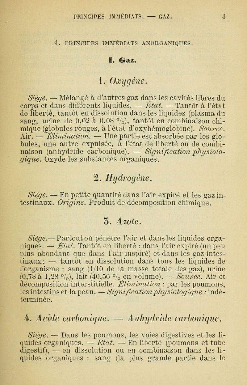 A. PRINCIPES IMMÉDIATS ANORGANIQUES. I. Oaz. 1. Oxygène. Siège. — Mélangé à d'autres gaz dans les cavités libres du corps et dans différents liquides. — État. — Tantôt à l'état de liberté, tantôt en dissolution dans les liquides (plasma du sang, urine de 0,02 à 0,08 %), tantôt en combinaison chi- mique (globules rouges, à l'état d'oxyhémoglobine). Source. Air. — Élimination. — Une partie est absorbée par les glo- bules, une autre expulsée, à l'état de liberté ou de combi- naison (anhydride carbonique). — Signification 'i^hyBiolo- gique. Oxyde les substances organiques. 2. Hydrogène. Siège. — En petite quantité dans l'air expiré et les gaz in- testinaux. Origine. Produit de décomposition chimique. 5. Azote. Siège.—Partout où pénètre l'air et dans les liquides orga- niques. — État. Tantôt en liberté : dans l'air expiré (un peu plus abondant que dans l'air inspiré) et dans les gaz intes- tinaux; — tantôt en dissolution dans tous les liquides de l'organisme : sang (1/10 de la masse totale des gaz), urine (0,78 à 1,28 %), lait (40,56 % en volume). — Source. Air et décomposition interstitielle. Élimination : par les poumons, les intestins et la peau. — Signification physiologique : indé- terminée. 4. Acide carbonique. — Anhydride carbonique. Siège. — Dans les poumons, les voies digestives et les li- quides organiques. — Etat. — En liberté (poumons et tube digestif), — en dissolution ou en combinaison dans les li- quides organiques : sang (la plus grande partie dans le