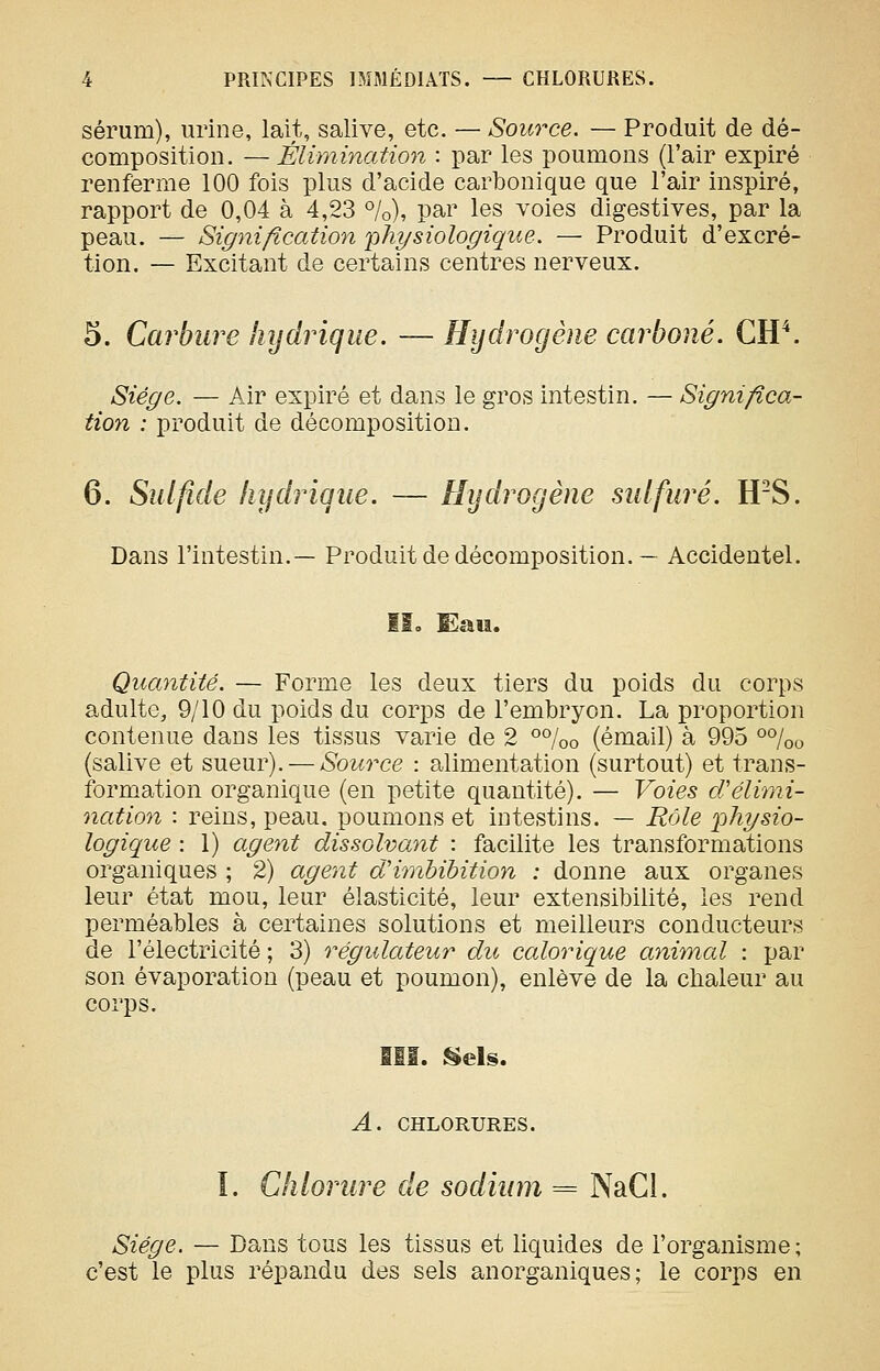 sérum), urine, lait, salive, etc. — Source. — Produit de dé- composition. — Élimination : par les poumons (l'air expiré renferme 100 fois plus d'acide carbonique que l'air inspiré, rapport de 0,04 à 4,23 %), par les voies digestives, par la peau. — Signification 'physiologique. — Produit d'excré- tion. — Excitant de certains centres nerveux. 5. Carbure hydrique. — Hydrogène carboné. CW. Siège. — Air expiré et dans le gros intestin. — Significa- tion : produit de décomposition. 6. Sulfide liydinque. — Hydrogène sulfuré. WS. Dans l'intestin.— Produit de décomposition.— Accidentel. II3 Eau. Quantité. — Forme les deux tiers du poids du corps adulte, 9/10 du poids du corps de l'embryon. La proportion contenue dans les tissus varie de 2 °%o (émail) à 995 o%o (salive et sueur). — Source : alimentation (surtout) et trans- formation organique (en petite quantité). — Voies cVélimi- nation : reins, peau, poumons et intestins. — Rôle 2^^ybio- logique : 1) agetit dissolvant : facilite les transformations organiques ; 2) agent d'hnbibition : donne aux organes leur état mou, leur élasticité, leur extensibilité, les rend perméables à certaines solutions et meilleurs conducteurs de l'électricité ; 3) régulateur dit calorique animal : par son évaporation (peau et poumon), enlève de la chaleur au corps. lËI. ^els. A. CHLORURES. I. Chlorure de sodium = NaCl. Siège. — Dans tous les tissus et liquides de l'organisme; c'est le plus répandu des sels anorganiques ; le corps en