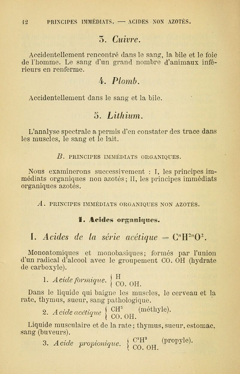 5. Cuivre. Accidentellement rencontré clans le sang, la bile et le foie de riiomme. Le sang d'un grand nombre d'animaux infé- rieurs en renferme. 4. Plomb. Accidentellement dans le sang et la bile. 5. Lithium. L'analyse spectrale a permis d'en constater des trace dans les muscles, le sang et le lait. B, PRINCIPES IMMÉDIATS ORGANIQUES. Nous examinerons successivement : I, les principes im- médiats organiques non azotés ; II, les principes immédiats organiques azotés. A. PRINCIPES IMMÉDIATS ORGANIQUES NON AZOTÉS. I. Acides orgaEsicfues. I. Acides de la série acétique = CW^O'^. Monoatomiques et monobasiques; formés par l'union d'un radical d'alcool avec le groupement CO. OH (hydrate de carboxyle). i H 1. Acide formique. p^ ^^t Dans le liquide qui baigne les muscles, le cerveau et la rate, thymus, sueur, sang pathologique. 2. Acide acétique { ^^\^ (métliyle). lide musculaire et de la rate ; thymus, sui buveurs). 3. Acide wo-gionique. \ %^\^ (P^opyle). Liquide musculaire et de la rate ; thymus, sueur, estomac, sang (buveurs).