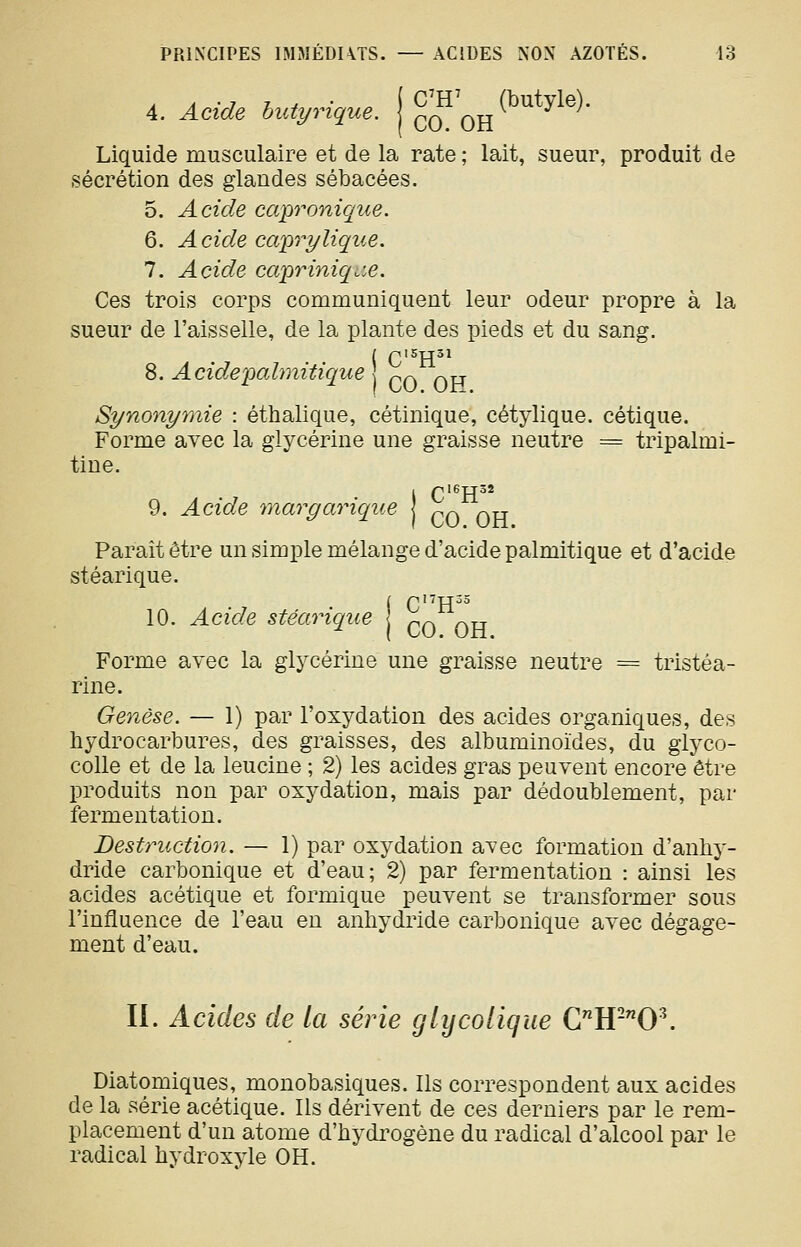 4. Acide hutyrique. { c(f qH ^^^*^^^^* Liquide musculaire et de la rate ; lait, sueur, produit de sécrétion des glandes sébacées. 5. Acide capronique. 6. Acide capri/lique. 7. Acide capri^iiq.x. Ces trois corps communiquent leur odeur propre à la sueur de l'aisselle, de la plante des pieds et du sang. ( C'^H^^ 8. Acidepalmitique p^ ^tt Synonymie : éthalique, cétinique, cétylique. cétique. Forme avec la glycérine une graisse neutre = tripalmi- tine. Îpl6TT52 CO OH Paraît être un simple mélange d'acide palmitique et d'acide stéarique. ( pI7TT35 10. Acide stéarique ^^ ^^^ Forme avec la glycérine une graisse neutre = tristéa- rine. Genèse. — 1) par l'oxydation des acides organiques, des hydrocarbures, des graisses, des albuminoïdes, du glyco- colle et de la leucine ; 2) les acides gras peuvent encore être produits non par oxydation, mais par dédoublement, par fermentation. Bestriiction. — 1) par oxydation avec formation d'anhy- dride carbonique et d'eau; 2) par fermentation : ainsi les acides acétique et formique peuvent se transformer sous l'influence de l'eau en anhydride carbonique avec dégage- ment d'eau. II. Acides de la série glijcoUque CH-0^ Diatomiques, monobasiques. Ils correspondent aux acides de la série acétique. Ils dérivent de ces derniers par le rem- placement d'un atome d'hydrogène du radical d'alcool par le radical hydroxyle OH.
