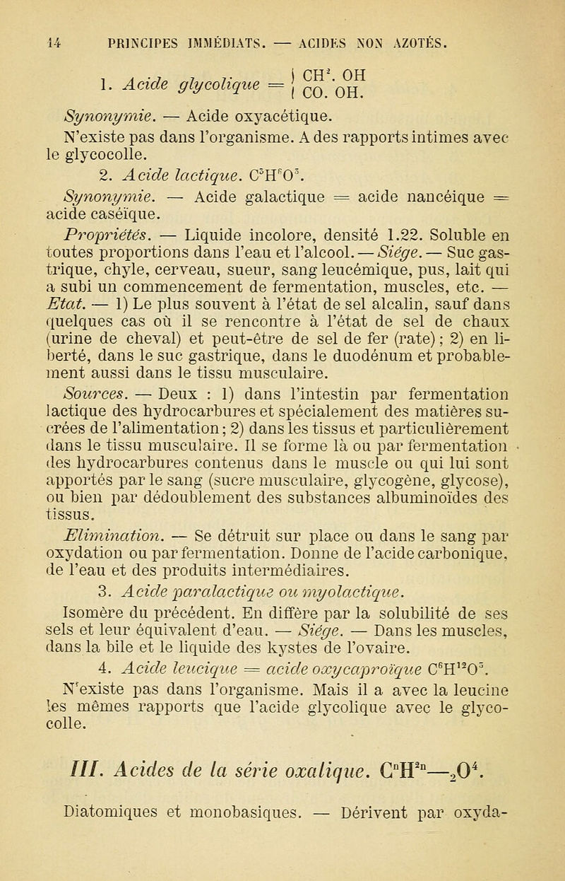 1. Acide glycoliqiLe = ^q qtt Synonymie. — Acide oxyacétique. N'existe pas dans l'organisme. A des rapports intimes avec le glycocolle. 2. Acide lactique. C^H'0\ Synonymie. — Acide galactique = acide naucéique = acide caséïque. Propriétés. — Liquide incolore, densité 1.22. Soluble en toutes proportions dans l'eau et l'alcool. — Siège.— Suc gas- trique, chyle, cerveau, sueur, sang leucémique, pus, lait qui a subi un commencement de fermentation, muscles, etc. — Etat. — 1) Le plus souvent à l'état de sel alcalin, sauf dans quelques cas où il se rencontre à l'état de sel de chaux (urine de cheval) et peut-être de sel de fer (rate) ; 2) en li- berté, dans le suc gastrique, dans le duodénum et probable- ment aussi dans le tissu musculaire. Sources. — Deux : 1) dans l'intestin par fermentation lactique des hydrocarbures et spécialement des matières su- crées de l'alimentation ; 2) dans les tissus et particulièrement dans le tissu musculaire. Il se forme là ou par fermentation des hydrocarbures contenus dans le muscle ou qui lui sont apportés par le sang (sucre musculaire, glycogène, glycose), ou bien par dédoublement des substances albuminoïdes des tissus. Elhnination. — Se détruit sur place ou dans le sang par oxydation ou par fermentation. Donne de l'acide carbonique, de l'eau et des produits intermédiaires. 3. Acide paralactique ou myolactique. Isomère du précédent. En diffère par la solubilité de ses sels et leur équivalent d'eau. — Siège. — Dans les muscles, dans la bile et le liquide des kystes de l'ovaire. 4. Acide leucique = acide oœycaproïque C^H'^0\ N'existe pas dans l'organisme. Mais il a avec la leucine les mêmes rapports que l'acide glycolique avec le glyco- colle. ///. Acides de la série oxalique. Gff°—20^. Diatomiques et monobasiques. — Dérivent par oxyda-