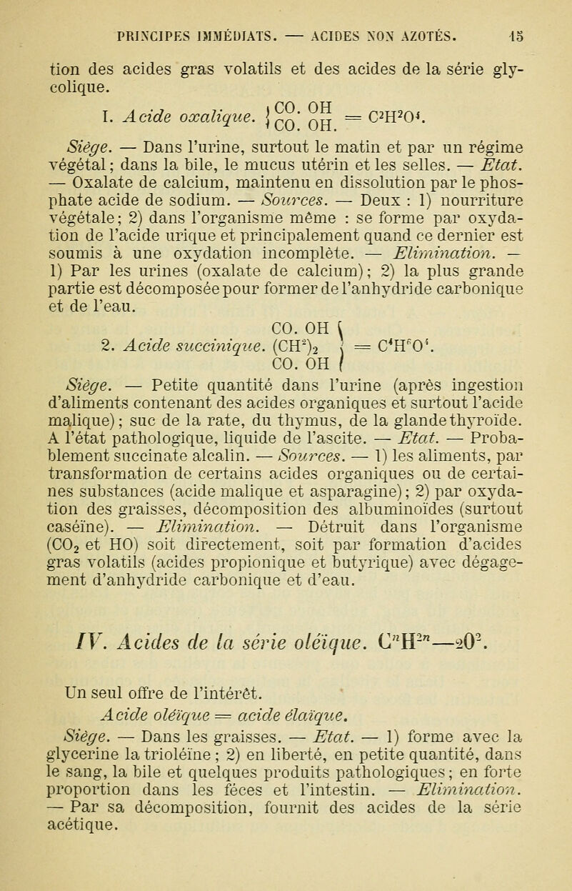 tion des acides gras volatils et des acides de la série gly- colique. 1. Acide oxalique, {^q ^^ = Cm^O^. Siège. — Dans l'urine, surtout le matin et par un régime végétal; dans la bile, le mucus utérin et les selles. — Etat. — Oxalate de calcium, maintenu en dissolution par le phos- phate acide de sodium. — Sources. — Deux : 1) nourriture végétale; 2) dans l'organisme même : se forme par oxyda- tion de l'acide urique et principalement quand ce dernier est soumis à une oxydation incomplète. — Elimination. — 1) Par les urines (oxalate de calcium); 2) la plus grande partie est décomposée pour former de l'anhydride carbonique et de l'eau. CO. OH \ 2. Acide succinique. (CH')2 { = C*H'0''. CO. OH / Siège. — Petite quantité dans l'urine (après ingestion d'aliments contenant des acides organiques et surtout l'acide malique); suc de la rate, du thymus, de la glande thyroïde. A l'état pathologique, liquide de l'ascite. — Etat. — Proba- blement succinate alcalin. — Sources. — 1) les aliments, par transformation de certains acides organiques ou de certai- nes substances (acide malique et asparagine) ; 2) par oxyda- tion des graisses, décomposition des albuminoïdes (surtout caséine). — Elimination. — Détruit dans l'organisme (CO2 et HO) soit directement, soit par formation d'acides gras volatils (acides propionique et butyrique) avec dégage- ment d'anhydride carbonique et d'eau. IV. Acides de la série oléïque. CW—sO^ Un seul offre de l'intérêt. Acide olèî'que = acide élaïque. Siège. — Dans les graisses. — Etat. — 1) forme avec la glycérine la trioléïne ; 2) en liberté, en petite quantité, dans le sang, la bile et quelques produits pathologiques ; en forte proportion dans les fèces et l'intestin. — Elimination. — Par sa décomposition, fournit des acides de la série acétique.