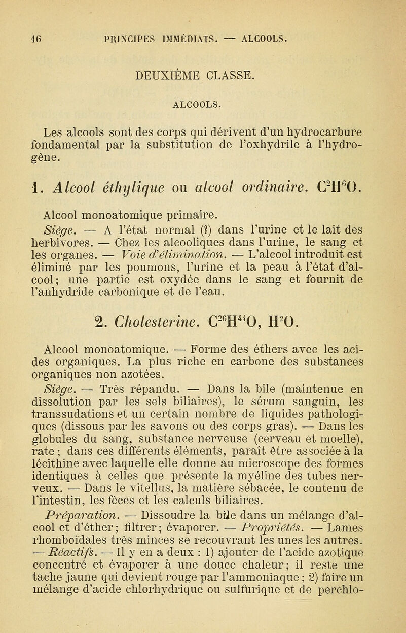 DEUXIÈME CLASSE. ALCOOLS. Les alcools sont des corps qui dérivent d'un hydrocarbure fondamental par la substitution de l'oxhydrile à l'hydro- gène. 1. Alcool éthylique ou alcool ordinaire. C-H^O. Alcool monoatomique primaire. Siège. — A l'état normal (?) dans l'urine et le lait des herbivores. — Chez les alcooliques dans l'urine, le sang et les organes. — Voie d'élimination, — L'alcool introduit est éliminé par les poumons, l'urine et la peau à l'état d'al- cool; une partie est oxydée dans le sang et fournit de l'anhydride carbonique et de l'eau. 2. Cliolesterine. Cm^'O, H^O. Alcool monoatomique. — Forme des éthers avec les aci- des organiques. La plus riche en carbone des substances organiques non azotées. Siège. — Très répandu. — Dans la bile (maintenue en dissolution par les sels biliaires), le sérum sanguin, les transsudations et un certain nombre de liquides pathologi- ques (dissous par les savons ou des corps gras). — Dans les globules du sang, substance nerveuse (cerveau et moelle), rate ; dans ces différents éléments, paraît être associée à la lécithine avec laquelle elle donne au microscope des formes identiques à celles que présente la myéline des tubes ner- veux. — Dans le vitellus, la matière sébacée, le contenu de l'intestin, les fèces et les calculs biliaires. Préparation. — Dissoudre la biie dans un mélange d'al- cool et d'éther ; filtrer ; évaporer. — Propriétés. — Lames rhomboïdales très minces se recouvrant les unes les autres. — Réactifs. — 11 y en a deux : 1) ajouter de l'acide azotique concentré et évaporer à une douce chaleur; il reste une tache jaune qui devient rouge par l'ammoniaque ; 2) faire un mélange d'acide chlorhydrique ou sulfurique et de perchlo-