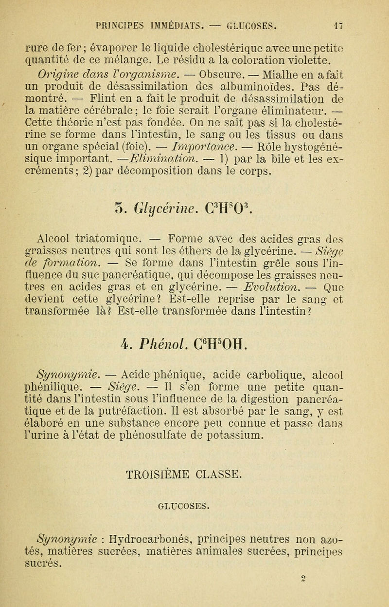 rure de fer ; évaporer le liquide cholestérique avec une petite quantité de ce mélange. Le résidu a la coloration violette. Origine dans Vorganisme. — Obscure. — Mialhe en a fait un produit de désassimilation des albuminoïdes. Pas dé- montré. — Flint en a fait le produit de désassimilation de la matière cérébrale ; le foie serait l'organe éliminateur. — Cette théorie n'est pas fondée. On ne sait pas si la cliolesté- rine se forme dans l'intestin, le sang ou les tissus ou dans un organe spécial (foie). — Im-portance. — Rôle hystogéné- sique important. —Eliraination. — 1) par la bile et les ex- créments; 2) par décomposition dans le corps. o. Glycérine. C^H^O^ Alcool triatomique. — Forme avec des acides gras des graisses neutres qui sont les éthers de la glycérine. — Siège de forynation. — Se forme dans l'intestin grêle sous l'in- fluence du suc pancréatique, qui décompose les graisses neu- tres en acides gras et en glycérine. — Evolution. — Que devient cette glycérine? Est-elle reprise par le sang et transformée là? Est-elle transformée dans l'intestin? 4. Phénol. C^H^OH. Synonymie. — Acide phénique, acide carbolique, alcool phénilique. — Siège. — 11 s'en forme une petite quan- tité dans l'intestin sous l'influence de la digestion pancréa- tique et de la putréfaction. Il est absorbé par le sang, y est élaboré en une substance encore peu connue et passe dans l'urine à l'état de pbénosulfate de potassium. TROISIEME CLASSE. GLUCOSES. Synonymie : Hydrocarbonés, principes neutres non azo- tés, matières sucrées, matières animales sucrées, principes sucrés.