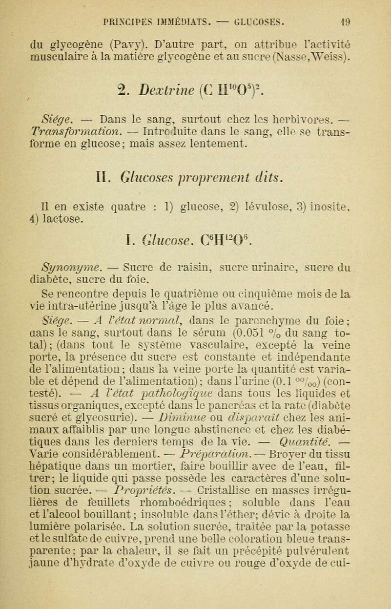 du glycogène (PaTy). D'autre part, on attribue l'activité musculaire à la matière glycogène et au sucre (Nasse,Weiss). 2. Dextrine{CW'0')\ Siège. — Dans le sang, surtout chez les lierbivores. — Transformation. — Introduite dans le sang, elle se trans- forme en glucose; mais assez lentement, II. Glucoses proprement dits. Il en existe quatre : 1) glucose, 2) lévulose, 3) inosite. 4) lactose. I. Glucose. C'W-0\ Synonyme, — Sucre de raisin, sucre urinaire, sucre du diabète, sucre du foie. Se rencontre depuis le quatrième ou cinquième mois de la vie intra-utérine jusqu'à l'âge le plus avancé. Siège. — ^4 Vétat normal, dans le parenchyme du foie ; aans le sang, surtout dans le sérum (0.051 % du sang to- tal) ; (dans tout le système vasculaire, excepté la veine porte, la présence du sucre est constante et indépendante de l'alimentation; dans la veine porte la quantité est varia- ble et dépend de l'alimentation) ; dans l'urine (O.I o%o) (con- testé). — A l'état pathologique dans tous les liquides et tissus organiques, excepté dans le pancréas et la rate (diabète sucré et glycosurie). — Diminue ou dis parait chez les ani- maux affaiblis par une longue abstinence et chez les diabé- tiques dans les derniers temps de la vie. — Quantité. — Varie considérablement. — Préparation.— Broyer du tissu hépatique dans un mortier, faire bouillir avec de l'eau, fll- trer; le lic[uide qui passe possède les caractères d'une solu- tion sucrée. — Propriétés. — Cristallise en masses irrégu- lières de feuillets rhomboédriques ; soluble dans l'eau et l'alcool bouillant ; insoluble dans l'éther; dévie à droite la lumière polarisée. La solution sucrée, traitée par la potasse et le sulfate de cuivre, prend une belle coloration bleue trans- parente : par la chaleur, il se fait un précépité pulvérulent jaune d'hydrate d'oxyde de cuivre ou rouge d'oxyde de cui-
