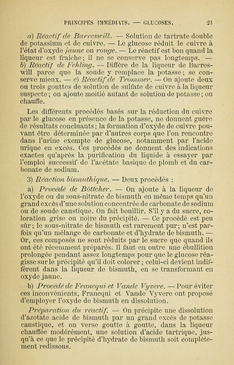 a) Réactif de BarresioilL — Solution de tartrate double de potassium et de cuivre. — Le glucose réduit le cuivre à l'état d'oxyde jaune ou rouge. — Le réactif est bon quand la liqueur est fraîche; il ne se conserve pas longtemps. — h) Réactif de Fehling. — Diffère de la liqueur de Barres- will pa,rce que la soude y remplace la potasse ; se con- serve mieux. — c) Réactif de Trommer. — On ajoute deux ou trois gouttes de solution de sulfate de cuivre à la liqueur suspecte ; on ajoute moitié autant de solution de potasse ; on chauffe. Les différents procédés basés sur la réduction du cuivre par le glucose en présence de la potasse, ne donnent guère de résultats concluants ; la formation d'oxyde de cuivre pou- vant être déterminée par d'autres corps que l'on rencontre dans l'urine exempte de glucose, notamment par l'acide urique en excès. Ces procédés ne donnent des indications exactes qu'après la purification du liquide à essayer par l'emploi successif de l'acétate basique de plomb et du car- bonate de sodium. 3) Réaction bismuthicpie. — Deux procédés : a) Procédé de Bôttcher. — On ajoute à la liqueur de l'oxyde ou du sous-nitrate de bismuth en môme temps qu'un grand excès d'une solution concentrée de carbonate de sodium ou de soude caustique. On fait bouillir. S'il y a du sucre, co- loration grise ou noire du précipité. — Ce procédé est peu sûr; le sous-nitrate de bismuth est rarement pur; n'est par- fois qu'un mélange de carbonate et d'hydrate de bismuth. — Or, ces composés ne sont réduits par le sucre que quand ils ont été récemment préparés. Il faut en outre une ébuUition prolongée pendant assez longtemps pour que le glucose réa- gisse sur le précipité qu'il doit colorer ; celui-ci devient indif- férent dans la liqueur de bismuth, en se transformant en oxyde jaune. b) Procédé de Frayicqui et Vande Vyvere. —■ Pour éviter ces inconvénients, Francqui et Vande Vyvere ont proposé d'employer l'oxyde de bismuth en dissolution. Préparation du réactif. — On précipite une dissolution d'azotate acide de bismuth par un grand excès de potasse caustique, et on verse goutte à goutte, dans la liqueur chauffée modérément, une solution d'acide tartrique, jus- qu'à ce que le précipité d'hydrate de bismuth soit complète- ment redissous.
