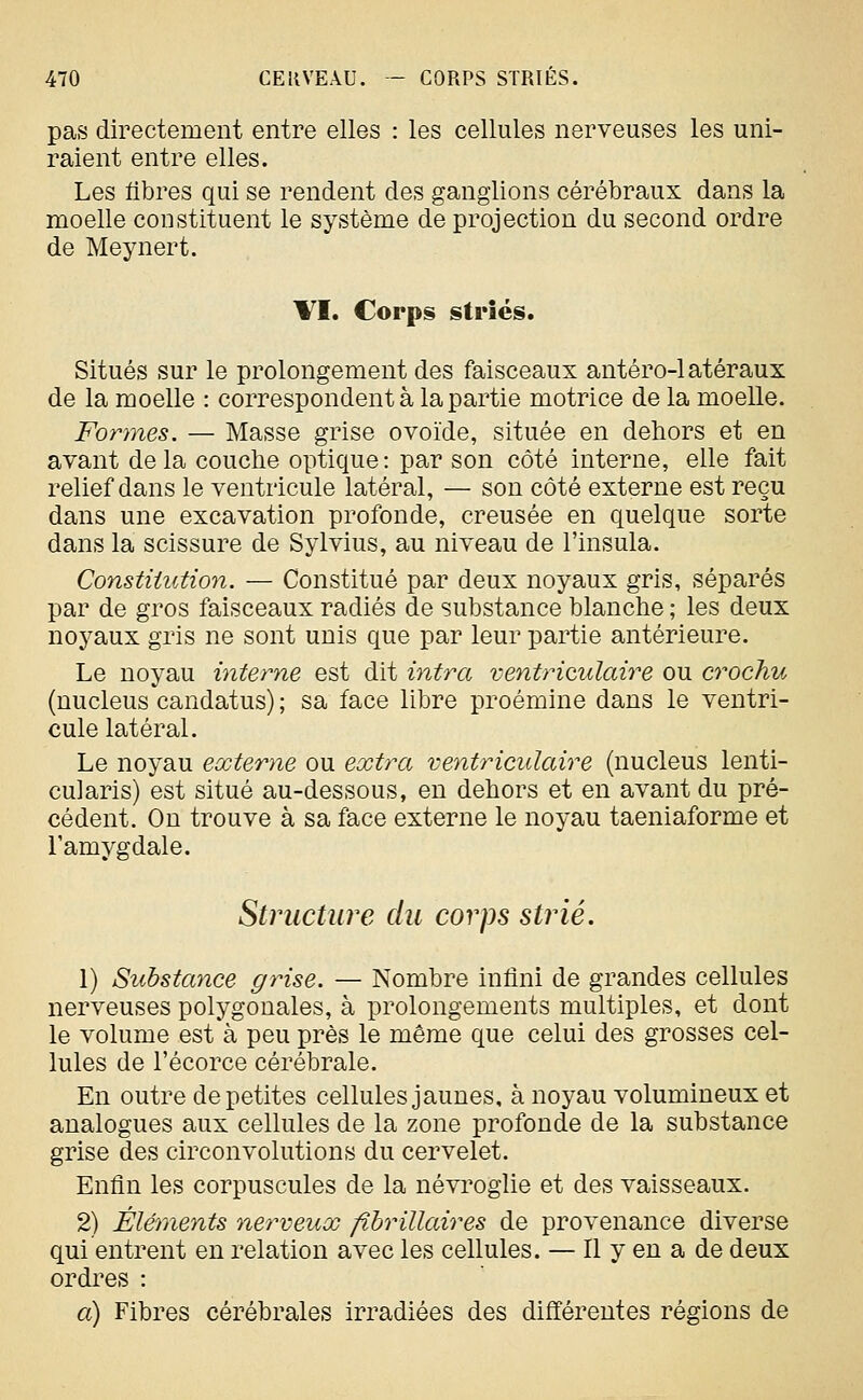 pas directement entre elles : les cellules nerveuses les uni- raient entre elles. Les libres qui se rendent des ganglions cérébraux dans la moelle constituent le système de projection du second ordre de Meynert. VI. Corps striés. Situés sur le prolongement des faisceaux antéro-latéraux de la moelle : correspondent à la partie motrice de la moelle. Formes. — Masse grise ovoïde, située en dehors et en avant delà couche optique: par son côté interne, elle fait relief dans le ventricule latéral, — son côté externe est reçu dans une excavation profonde, creusée en quelque sorte dans la scissure de Sylvius, au niveau de l'insula. Constitution. — Constitué par deux noyaux gris, séparés par de gros faisceaux radiés de substance blanche ; les deux noyaux gris ne sont unis que par leur partie antérieure. Le noyau interne est dit intra ventriculaire ou crochu (nucleus candatus) ; sa face libre proémine dans le ventri- cule latéral. Le noyau externe ou extra ventriculaire (nucleus lenti- cularis) est situé au-dessous, en dehors et en avant du pré- cédent. On trouve à sa face externe le noyau taeniaforme et l'amygdale. Structure du corps strié. 1) Substance grise. — Nombre infini de grandes cellules nerveuses polygonales, à prolongements multiples, et dont le volume est à peu près le même que celui des grosses cel- lules de l'écorce cérébrale. En outre de petites cellules jaunes, à noyau volumineux et analogues aux cellules de la zone profonde de la substance grise des circonvolutions du cervelet. Enfin les corpuscules de la névi^oglie et des vaisseaux. 2) Éléments ne?^veux fihrillaires de provenance diverse qui entrent en relation avec les cellules. — Il y en a de deux ordres : a) Fibres cérébrales irradiées des différentes régions de