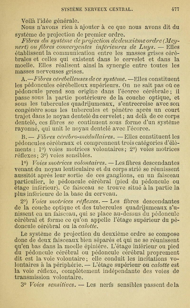 Voilà l'idée générale. Nous n'avons rien à ajouter à ce que nous avons dit du système de projection de premier ordre. Fibres du système de projection dedeuxièrae ordre (Mey- nert) ou fibres convergentes inférieures de Luys. — Elles établissent la communication entre les masses grises céré- brales et celles qui existent dans le cervelet et dans la moelle. Elles réalisent ainsi la synergie entre toutes les masses nerveuses grises. A.—Fibres cérébelleuses de ce système. —Elles constituent les pédoncules cérébelleux supérieurs. On ne sait pas où ce pédoncule prend son origine dans l'écorce cérébrale ; il passe sous la partie postérieure de la couche optique, et sous les tubercules quadrijumeaux, s'entrecroise avec son congénère sous les tubercules et pénètre après un court trajet dans le noyau dentelé du cervelet ; au delà de ce corps dentelé, ces flbres se continuent sous forme d'un système rayonné, qui unit le noyau dentelé avec l'écorce. B.— Fibres cérébro-rnédidlaires. —Elles constituent les pédoncules cérébraux et comprennent trois catégories d'élé- ments : 1°) voies motrices volontaires; 2°) voies motrices réflexes; 3°) voies sensibles. 1°) Voies motrices volontaires. — Les flbres descendantes venant du noyau lenticulaire et du corps strié se réunissent aussitôt après leur sortie de ces ganglions, en un faisceau particulier, le pédoncule cérébral (pied du pédoncule ou étage inférieur). Ce faisceau se trouve situé à la partie la plus inférieure de la base du cerveau. 2°) Voies motrices réflexes. — Les fibres descendantes de la couche optique et des tubercules quadrijumeaux s'u- nissent en un faisceau, qui se place au-dessus du pédoncule cérébral et forme ce qu'on appelle l'étage supérieur du pé- doncule cérébral ou la calotte. Le système de projection du deuxième ordre se compose donc de deux faisceaux bien séparés et qui ne se réunissent qu'en bas dans la moelle épinière. L'étage inférieur ou pied du pédoncule cérébral ou pédoncule cérébral proprement dit est la voie volontaire ; elle conduit les incitations vo- lontaires à la périphérie. — L'étage supérieur ou calotte est la voie réflexe, complètement indépendante des voies de transmission volontaire. Z^ Voies sensitives. — Les nerfs sensibles passent delà