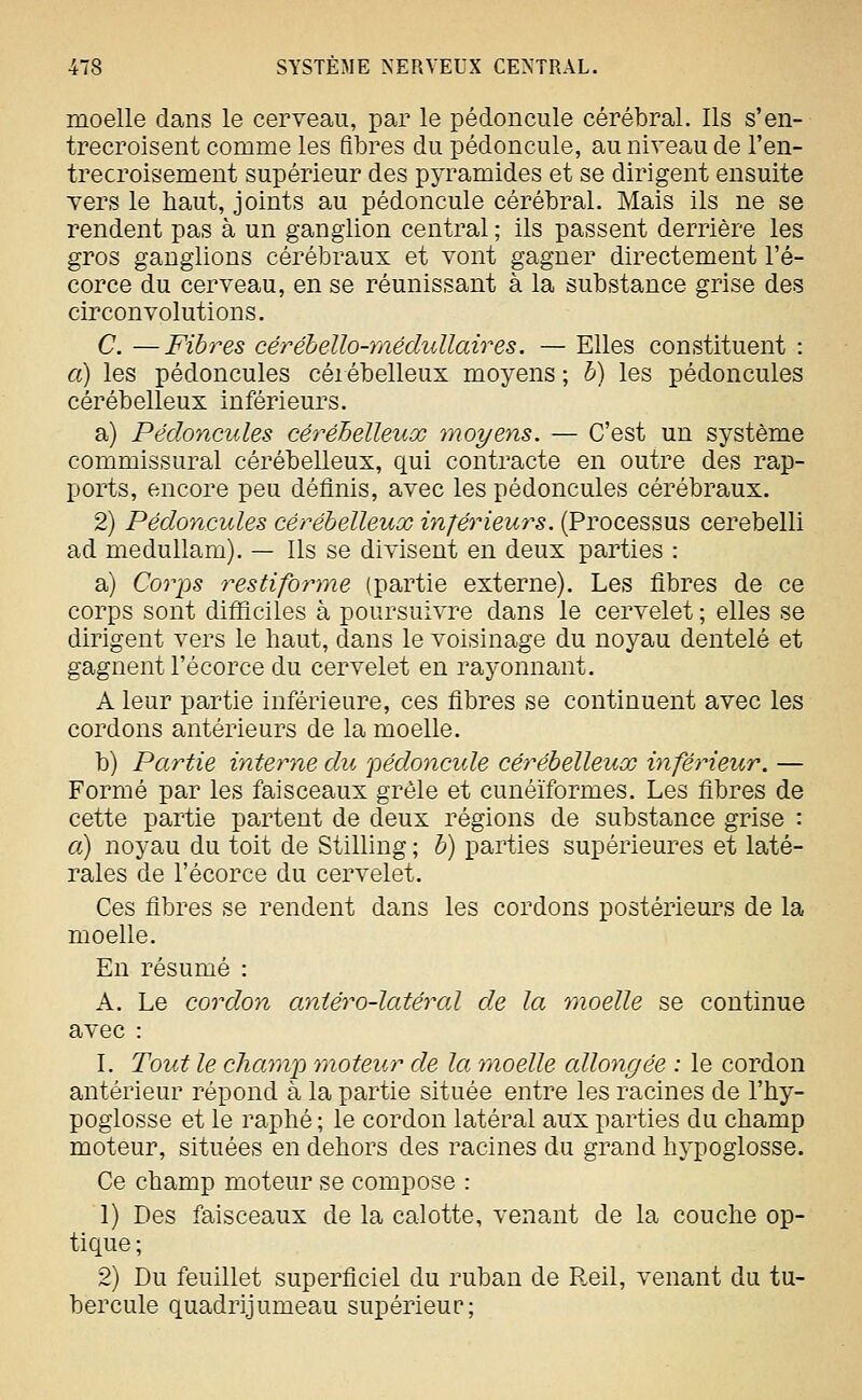 moelle dans le cerveau, par le pédoncule cérébral. Ils s'en- trecroisent comme les fibres du pédoncule, au niveau de l'en- trecroisement supérieur des pyramides et se dirigent ensuite vers le haut, joints au pédoncule cérébral. Mais ils ne se rendent pas à un ganglion central ; ils passent derrière les gros ganglions cérébraux et vont gagner directement l'é- corce du cerveau, en se réunissant à la substance grise des circonvolutions. C. —Fibres céréhello-médullaires. — Elles constituent : a) les pédoncules céiébelleux moyens ; h) les pédoncules cérébelleux inférieurs. a) Pédoncules cérébelleux moyens. — C'est un système commissural cérébelleux, qui contracte en outre des rap- ports, encore peu définis, avec les pédoncules cérébraux. 2) Pédoncules cérébelleux inférieurs. (Processus cerebelli ad medullam). — Ils se divisent en deux parties : a) Covps restiforme (partie externe). Les fibres de ce corps sont difficiles à poursuivre dans le cervelet ; elles se dirigent vers le haut, dans le voisinage du noyau dentelé et gagnent l'écorce du cervelet en rayonnant. A leur partie inférieure, ces fibres se continuent avec les cordons antérieurs de la moelle. b) Partie interne du pédoncide cérébelleux inférieur. — Formé par les faisceaux grêle et cunéiformes. Les fibres de cette partie partent de deux régions de substance grise : a) noyau du toit de Stilling ; b) parties supérieures et laté- rales de l'écorce du cervelet. Ces fibres se rendent dans les cordons postérieurs de la moelle. En résumé : A. Le cordon antéro-latéral de la moelle se continue avec : L Tout le char)!]} moteur de la m^oelle allongée : le cordon antérieur répond à la partie située entre les racines de l'hy- poglosse et le raphé ; le cordon latéral aux parties du champ moteur, situées en dehors des racines du grand hypoglosse. Ce champ moteur se compose : 1) Des faisceaux de la calotte, venant de la couche op- tique ; 2) Du feuillet superficiel du ruban de Reil, venant du tu- bercule quadrijumeau supérieur;